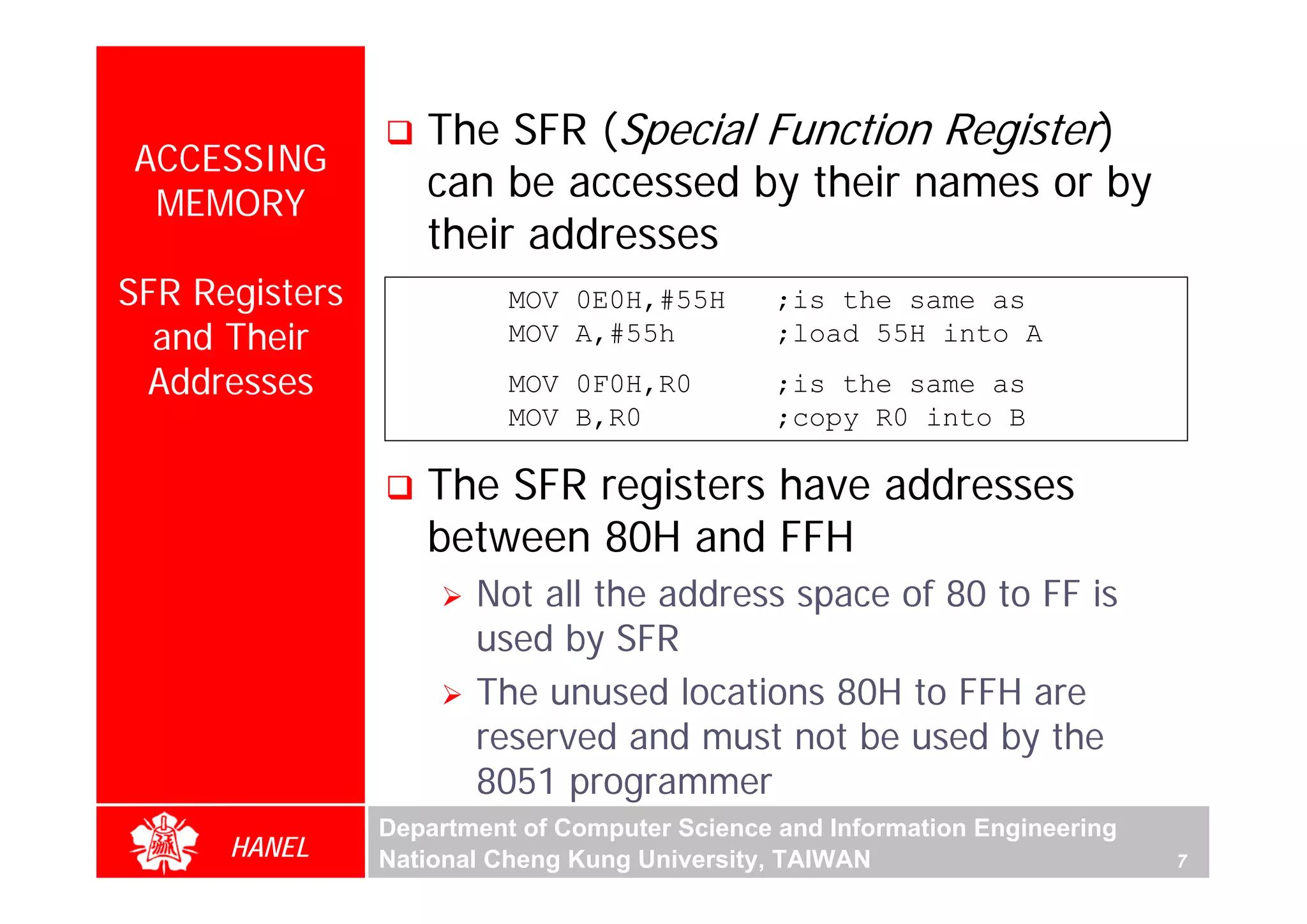 The SFR (Special Function Register)
ACCESSING
 MEMORY
                   can be accessed by their names or by
                   their addresses
SFR Registers             MOV 0E0H,#55H        ;is the same as
  and Their               MOV A,#55h           ;load 55H into A
 Addresses                MOV 0F0H,R0          ;is the same as
                          MOV B,R0             ;copy R0 into B

                   The SFR registers have addresses
                   between 80H and FFH
                       Not all the address space of 80 to FF is
                       used by SFR
                       The unused locations 80H to FFH are
                       reserved and must not be used by the
                       8051 programmer
                Department of Computer Science and Information Engineering
      HANEL     National Cheng Kung University, TAIWAN                       7
 