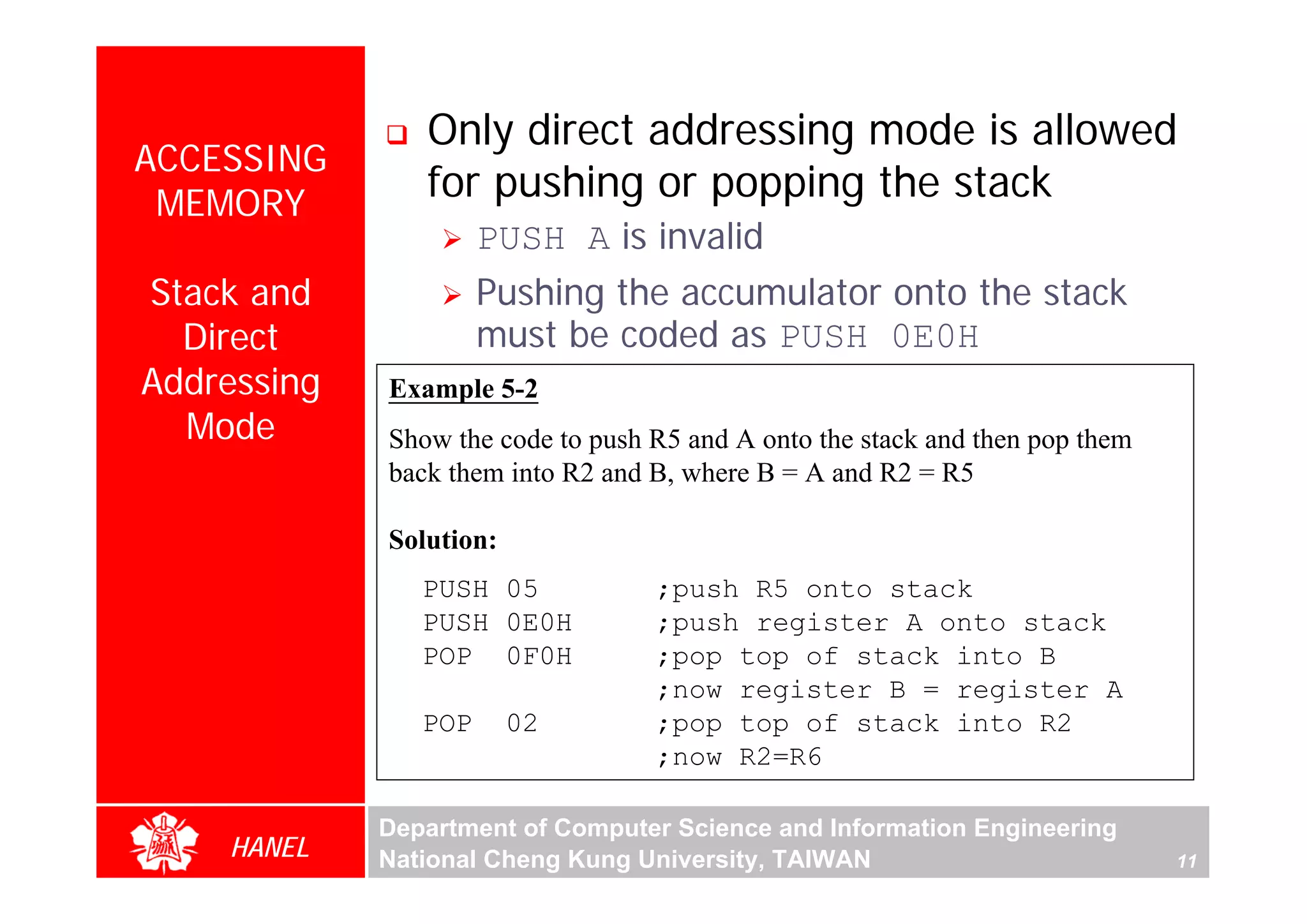 Only direct addressing mode is allowed
ACCESSING
 MEMORY
                for pushing or popping the stack
                      PUSH A is invalid
Stack and             Pushing the accumulator onto the stack
  Direct              must be coded as PUSH 0E0H
Addressing   Example 5-2
  Mode       Show the code to push R5 and A onto the stack and then pop them




                                                                                    For Evaluation Only.
                                                                                    Copyright(C) by Foxit Software Company,2005-2008
                                                                                    Edited by Foxit Reader
             back them into R2 and B, where B = A and R2 = R5

             Solution:
                PUSH 05            ;push R5 onto stack
                PUSH 0E0H          ;push register A onto stack
                POP 0F0H           ;pop top of stack into B
                                   ;now register B = register A
                POP      02        ;pop top of stack into R2
                                   ;now R2=R6

             Department of Computer Science and Information Engineering
    HANEL    National Cheng Kung University, TAIWAN                            11
 