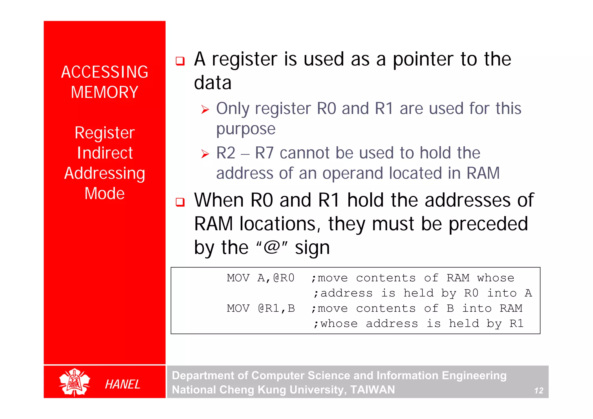 A register is used as a pointer to the
ACCESSING
 MEMORY
                data
                    Only register R0 and R1 are used for this
 Register           purpose
 Indirect           R2 – R7 cannot be used to hold the
Addressing          address of an operand located in RAM
  Mode          When R0 and R1 hold the addresses of




                                                                               For Evaluation Only.
                                                                               Copyright(C) by Foxit Software Company,2005-2008
                                                                               Edited by Foxit Reader
                RAM locations, they must be preceded
                by the “@” sign
                      MOV A,@R0     ;move contents of RAM whose
                                    ;address is held by R0 into A
                      MOV @R1,B     ;move contents of B into RAM
                                    ;whose address is held by R1



             Department of Computer Science and Information Engineering
    HANEL    National Cheng Kung University, TAIWAN                       12
 