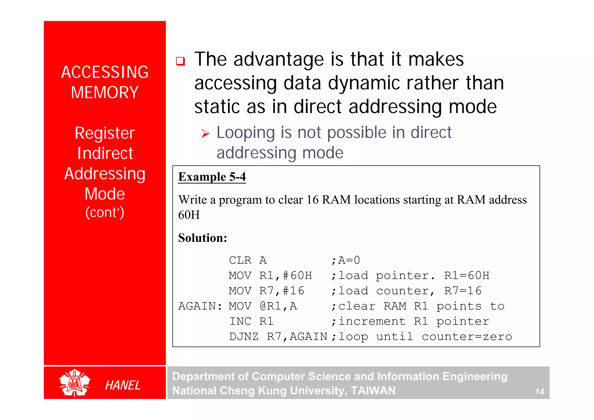 The advantage is that it makes
ACCESSING
 MEMORY
                 accessing data dynamic rather than
                 static as in direct addressing mode
 Register            Looping is not possible in direct
 Indirect            addressing mode
Addressing    Example 5-4
  Mode        Write a program to clear 16 RAM locations starting at RAM address




                                                                                       For Evaluation Only.
                                                                                       Copyright(C) by Foxit Software Company,2005-2008
                                                                                       Edited by Foxit Reader
  (cont’)     60H
              Solution:
                     CLR A         ;A=0
                     MOV R1,#60H ;load pointer. R1=60H
                     MOV R7,#16    ;load counter, R7=16
              AGAIN: MOV @R1,A     ;clear RAM R1 points to
                     INC R1        ;increment R1 pointer
                     DJNZ R7,AGAIN ;loop until counter=zero


             Department of Computer Science and Information Engineering
     HANEL   National Cheng Kung University, TAIWAN                               14
 
