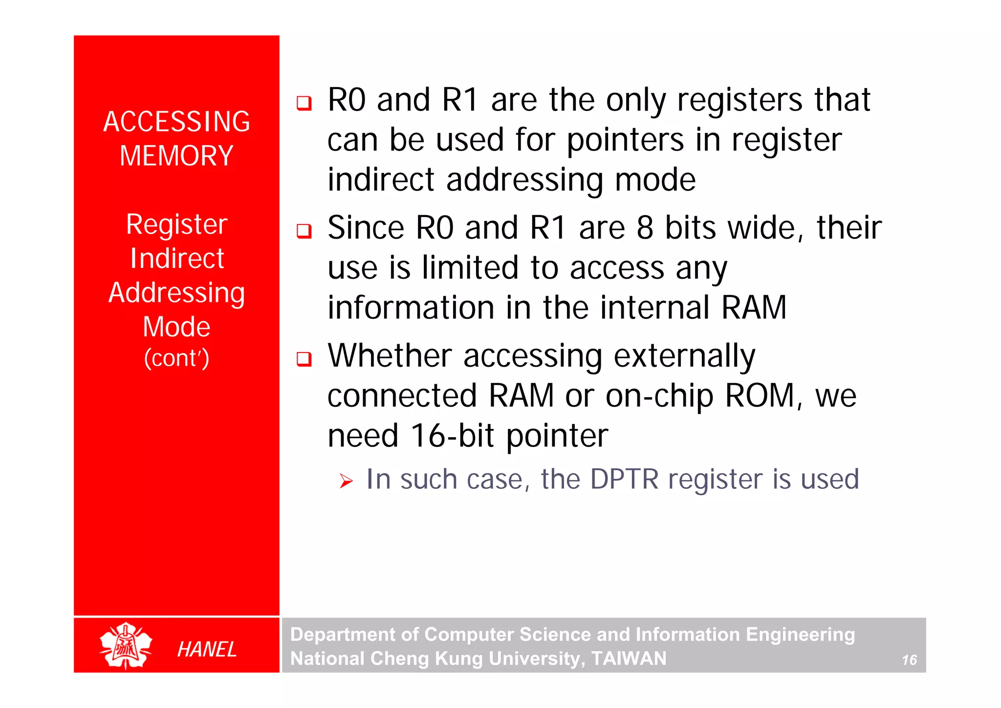 R0 and R1 are the only registers that
ACCESSING
 MEMORY
                can be used for pointers in register
                indirect addressing mode
 Register       Since R0 and R1 are 8 bits wide, their
 Indirect       use is limited to access any
Addressing
                information in the internal RAM
  Mode
                Whether accessing externally




                                                                               For Evaluation Only.
                                                                               Copyright(C) by Foxit Software Company,2005-2008
                                                                               Edited by Foxit Reader
  (cont’)
                connected RAM or on-chip ROM, we
                need 16-bit pointer
                    In such case, the DPTR register is used




             Department of Computer Science and Information Engineering
     HANEL   National Cheng Kung University, TAIWAN                       16
 