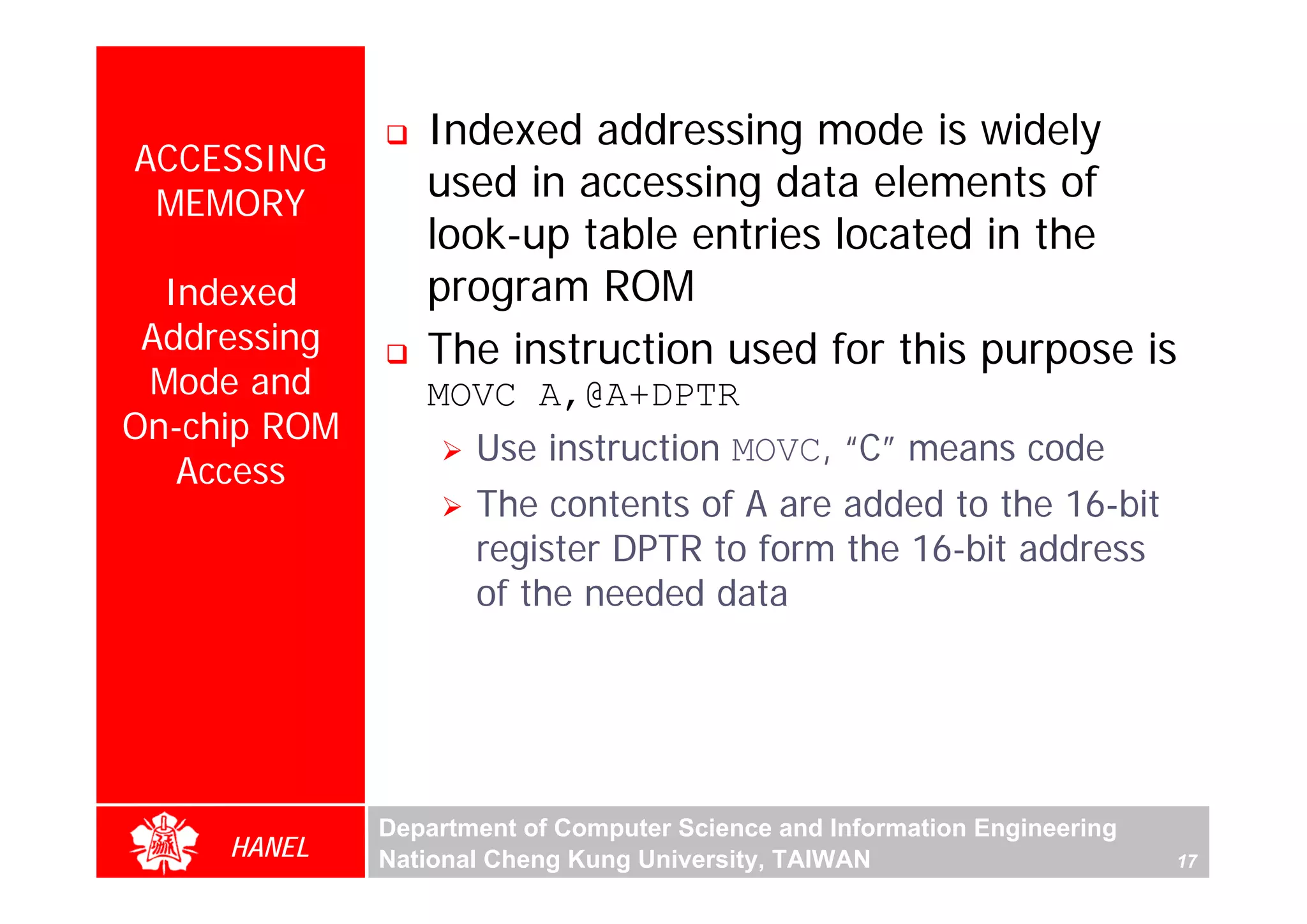 Indexed addressing mode is widely
ACCESSING
 MEMORY
                 used in accessing data elements of
                 look-up table entries located in the
  Indexed        program ROM
 Addressing      The instruction used for this purpose is
 Mode and        MOVC A,@A+DPTR
On-chip ROM
                   Use instruction MOVC, “C” means code




                                                                                For Evaluation Only.
                                                                                Copyright(C) by Foxit Software Company,2005-2008
                                                                                Edited by Foxit Reader
   Access
                     The contents of A are added to the 16-bit
                     register DPTR to form the 16-bit address
                     of the needed data




              Department of Computer Science and Information Engineering
     HANEL    National Cheng Kung University, TAIWAN                       17
 