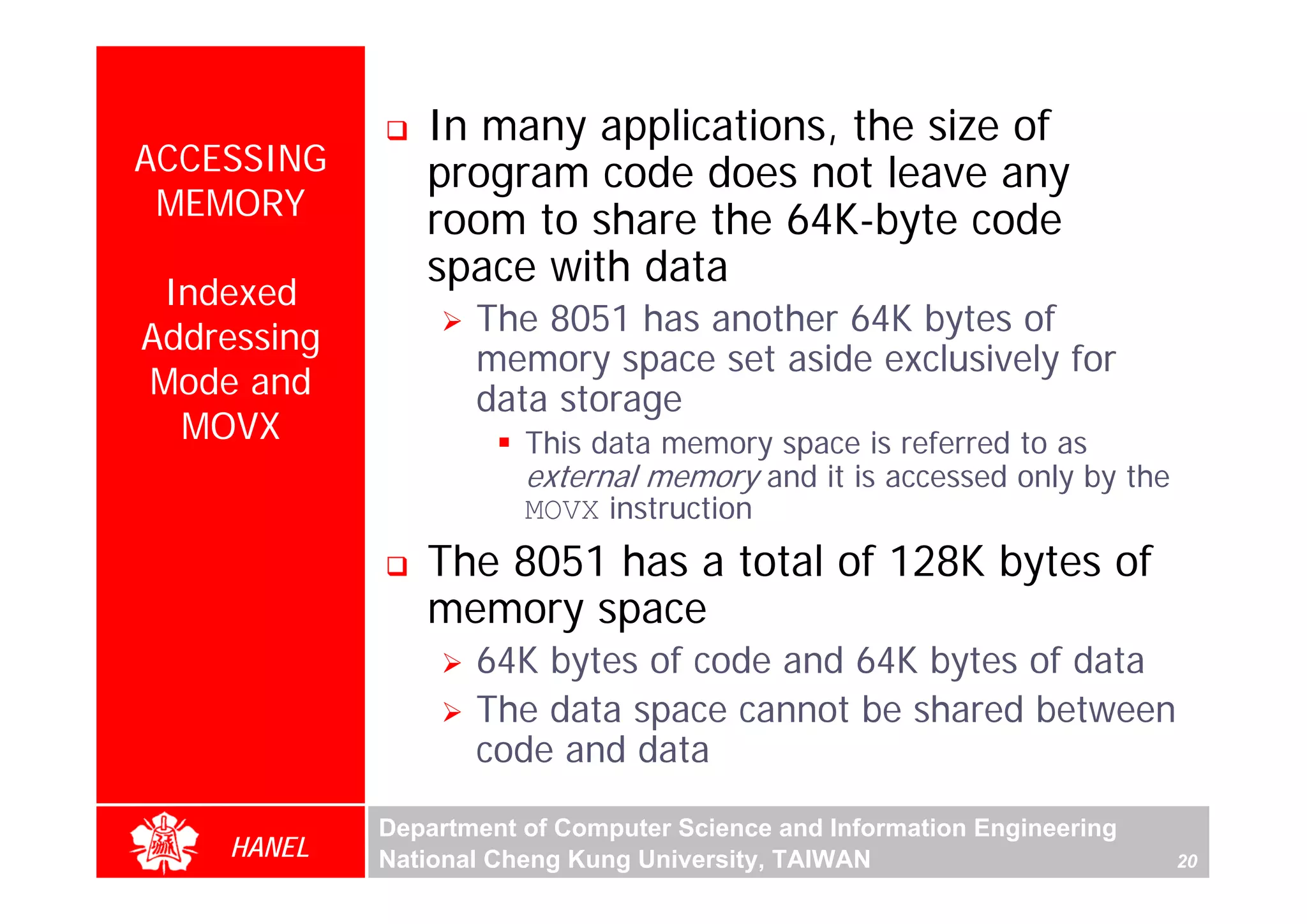 In many applications, the size of
ACCESSING       program code does not leave any
 MEMORY         room to share the 64K-byte code
                space with data
 Indexed
                    The 8051 has another 64K bytes of
Addressing
                    memory space set aside exclusively for
Mode and            data storage
  MOVX                  This data memory space is referred to as




                                                                               For Evaluation Only.
                                                                               Copyright(C) by Foxit Software Company,2005-2008
                                                                               Edited by Foxit Reader
                        external memory and it is accessed only by the
                        MOVX instruction
                The 8051 has a total of 128K bytes of
                memory space
                    64K bytes of code and 64K bytes of data
                    The data space cannot be shared between
                    code and data
             Department of Computer Science and Information Engineering
    HANEL    National Cheng Kung University, TAIWAN                       20
 