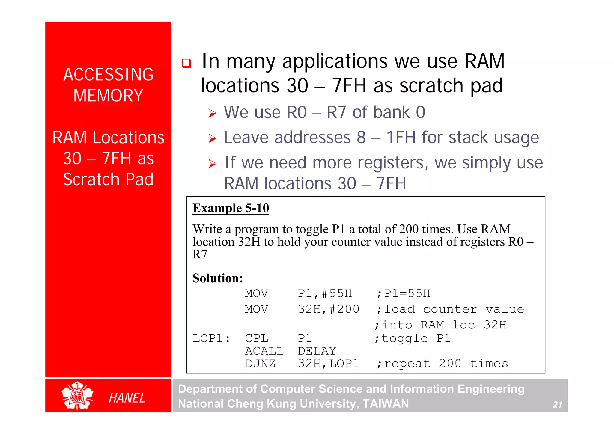 In many applications we use RAM
 ACCESSING
  MEMORY
                   locations 30 – 7FH as scratch pad
                       We use R0 – R7 of bank 0
RAM Locations          Leave addresses 8 – 1FH for stack usage
 30 – 7FH as           If we need more registers, we simply use
 Scratch Pad           RAM locations 30 – 7FH
                  Example 5-10




                                                                                           For Evaluation Only.
                                                                                           Copyright(C) by Foxit Software Company,2005-2008
                                                                                           Edited by Foxit Reader
                  Write a program to toggle P1 a total of 200 times. Use RAM
                  location 32H to hold your counter value instead of registers R0 –
                  R7
                  Solution:
                              MOV     P1,#55H       ;P1=55H
                              MOV     32H,#200      ;load counter value
                                                    ;into RAM loc 32H
                  LOP1:       CPL     P1            ;toggle P1
                              ACALL   DELAY
                              DJNZ    32H,LOP1      ;repeat 200 times
                Department of Computer Science and Information Engineering
      HANEL     National Cheng Kung University, TAIWAN                                21
 