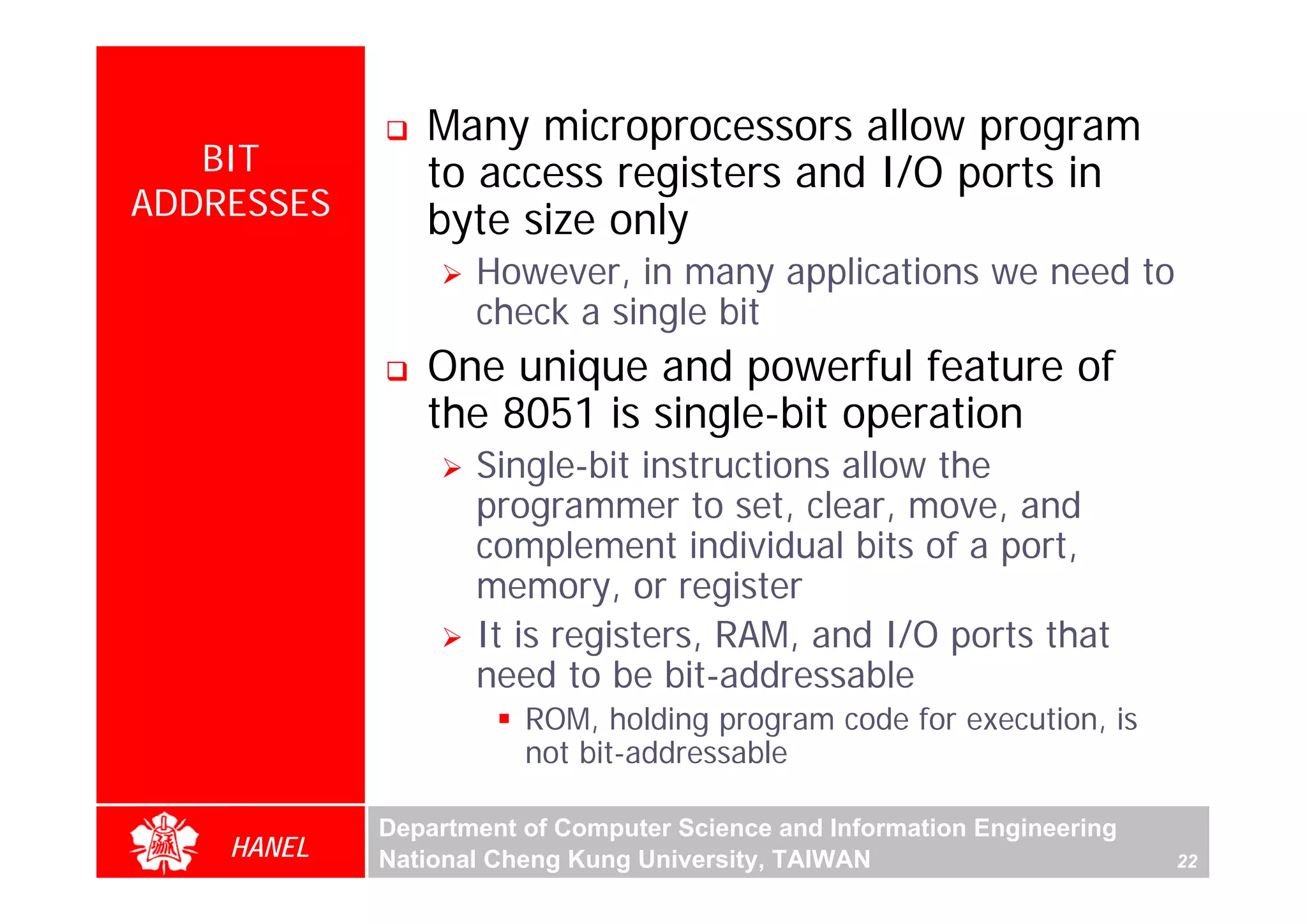 Many microprocessors allow program
   BIT         to access registers and I/O ports in
ADDRESSES      byte size only
                   However, in many applications we need to
                   check a single bit
               One unique and powerful feature of
               the 8051 is single-bit operation
                   Single-bit instructions allow the




                                                                              For Evaluation Only.
                                                                              Copyright(C) by Foxit Software Company,2005-2008
                                                                              Edited by Foxit Reader
                   programmer to set, clear, move, and
                   complement individual bits of a port,
                   memory, or register
                   It is registers, RAM, and I/O ports that
                   need to be bit-addressable
                       ROM, holding program code for execution, is
                       not bit-addressable

            Department of Computer Science and Information Engineering
    HANEL   National Cheng Kung University, TAIWAN                       22
 