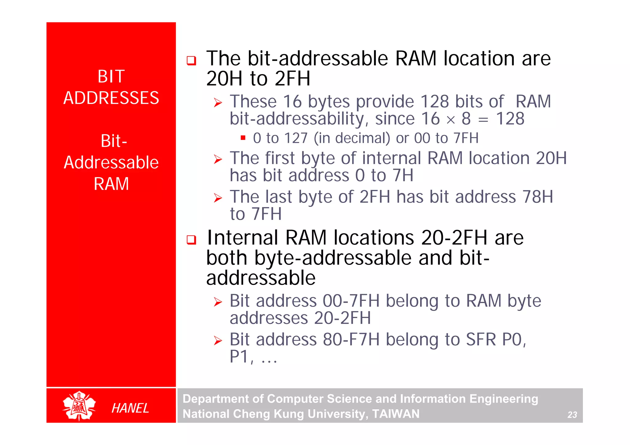 The bit-addressable RAM location are
   BIT           20H to 2FH
ADDRESSES            These 16 bytes provide 128 bits of RAM
                     bit-addressability, since 16 × 8 = 128
    Bit-                 0 to 127 (in decimal) or 00 to 7FH
Addressable          The first byte of internal RAM location 20H
   RAM               has bit address 0 to 7H
                     The last byte of 2FH has bit address 78H
                     to 7FH




                                                                                For Evaluation Only.
                                                                                Copyright(C) by Foxit Software Company,2005-2008
                                                                                Edited by Foxit Reader
                 Internal RAM locations 20-2FH are
                 both byte-addressable and bit-
                 addressable
                     Bit address 00-7FH belong to RAM byte
                     addresses 20-2FH
                     Bit address 80-F7H belong to SFR P0,
                     P1, …

              Department of Computer Science and Information Engineering
     HANEL    National Cheng Kung University, TAIWAN                       23
 