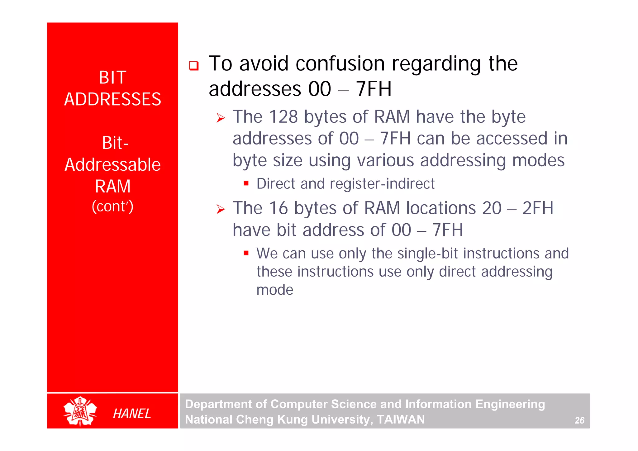 To avoid confusion regarding the
   BIT
ADDRESSES
                 addresses 00 – 7FH
                     The 128 bytes of RAM have the byte
    Bit-             addresses of 00 – 7FH can be accessed in
Addressable          byte size using various addressing modes
   RAM                   Direct and register-indirect
   (cont’)           The 16 bytes of RAM locations 20 – 2FH




                                                                                For Evaluation Only.
                                                                                Copyright(C) by Foxit Software Company,2005-2008
                                                                                Edited by Foxit Reader
                     have bit address of 00 – 7FH
                         We can use only the single-bit instructions and
                         these instructions use only direct addressing
                         mode




              Department of Computer Science and Information Engineering
      HANEL   National Cheng Kung University, TAIWAN                       26
 