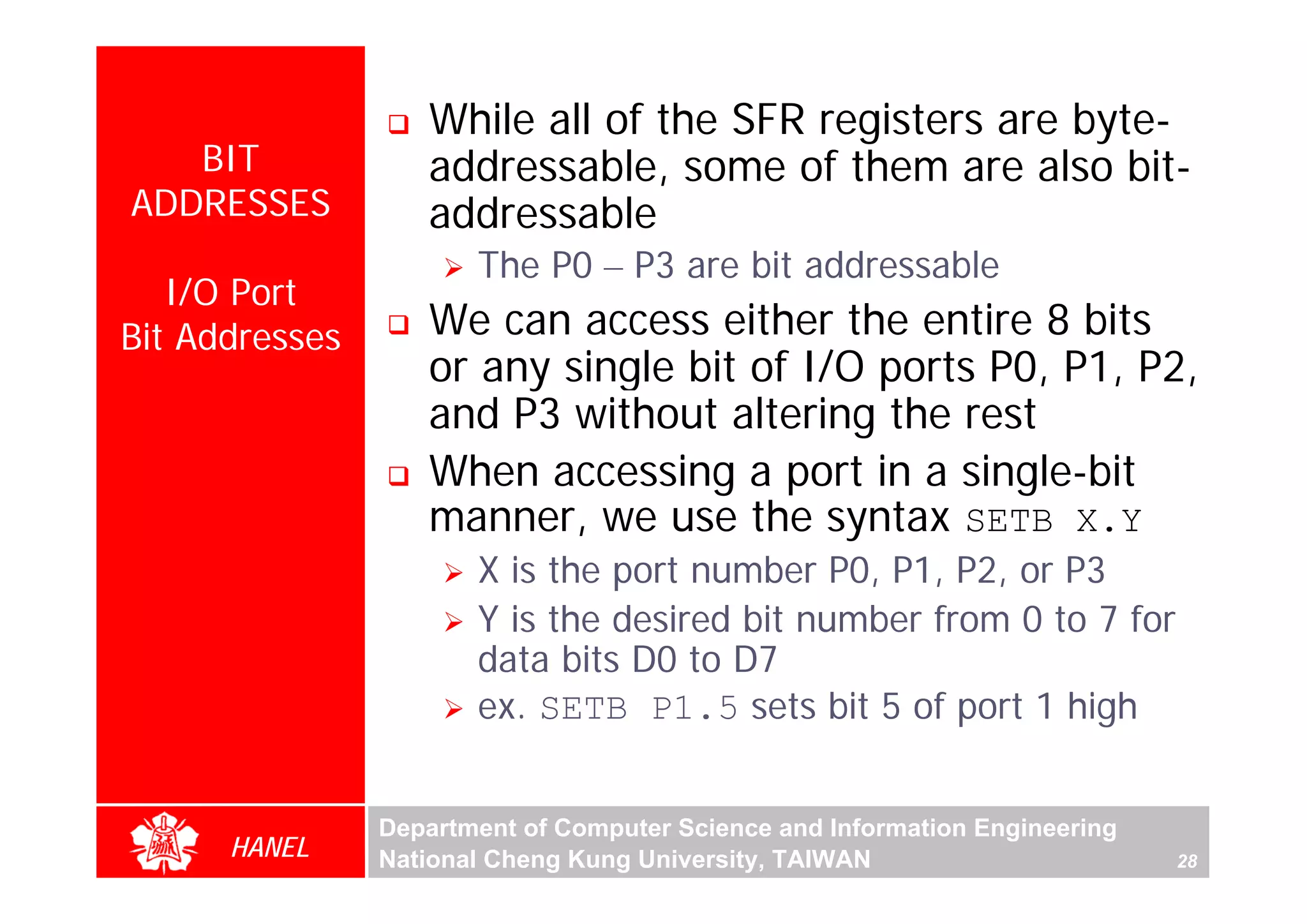 While all of the SFR registers are byte-
   BIT             addressable, some of them are also bit-
ADDRESSES          addressable
                       The P0 – P3 are bit addressable
   I/O Port
Bit Addresses      We can access either the entire 8 bits
                   or any single bit of I/O ports P0, P1, P2,
                   and P3 without altering the rest
                   When accessing a port in a single-bit




                                                                                  For Evaluation Only.
                                                                                  Copyright(C) by Foxit Software Company,2005-2008
                                                                                  Edited by Foxit Reader
                   manner, we use the syntax SETB X.Y
                       X is the port number P0, P1, P2, or P3
                       Y is the desired bit number from 0 to 7 for
                       data bits D0 to D7
                       ex. SETB P1.5 sets bit 5 of port 1 high


                Department of Computer Science and Information Engineering
      HANEL     National Cheng Kung University, TAIWAN                       28
 