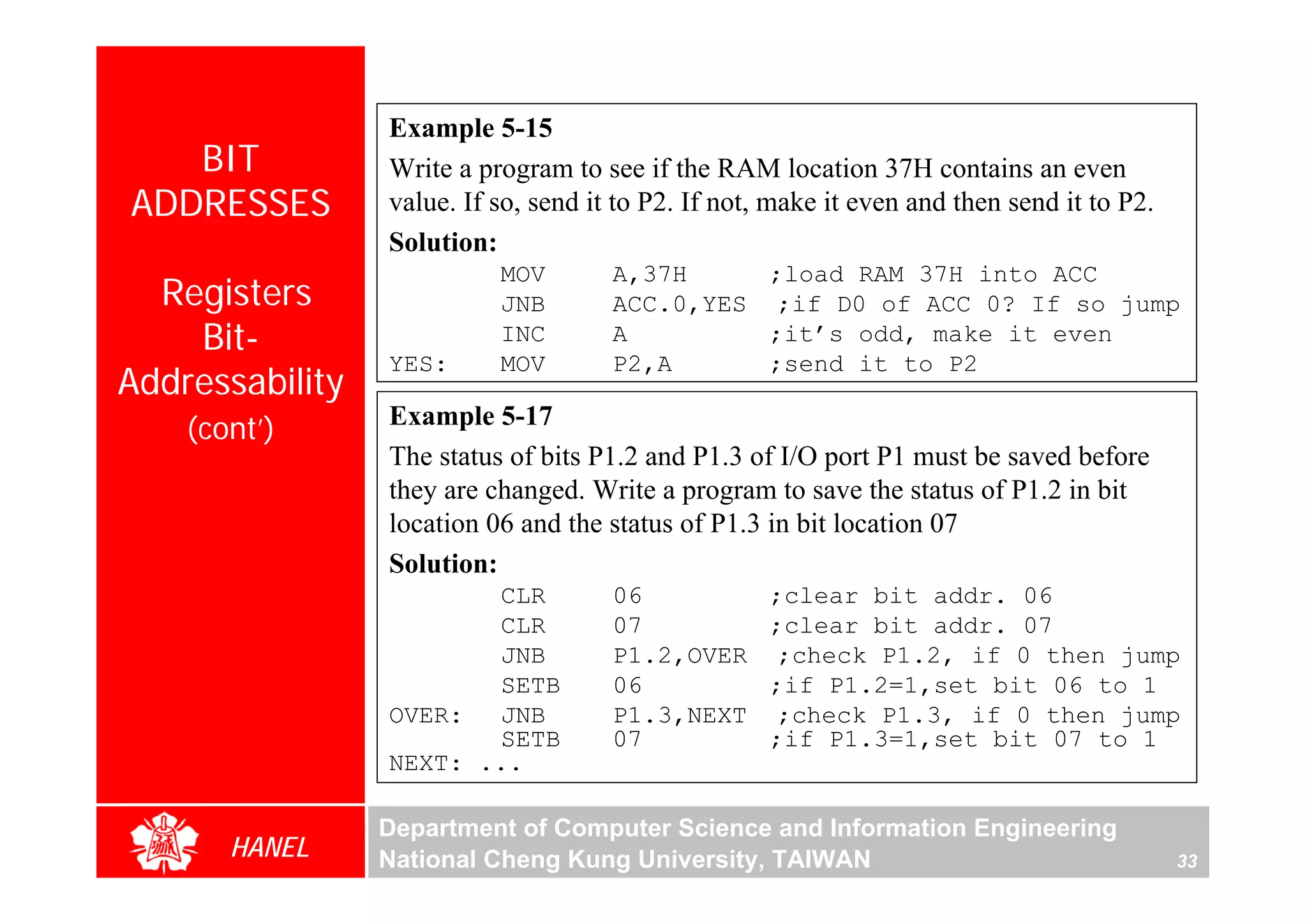 Example 5-15
   BIT           Write a program to see if the RAM location 37H contains an even
ADDRESSES        value. If so, send it to P2. If not, make it even and then send it to P2.
                 Solution:
                           MOV        A,37H     ;load RAM 37H into ACC
  Registers                JNB        ACC.0,YES ;if D0 of ACC 0? If so jump
    Bit-                   INC        A         ;it’s odd, make it even
                 YES:      MOV        P2,A      ;send it to P2
Addressability
                 Example 5-17
    (cont’)




                                                                                                  For Evaluation Only.
                                                                                                  Copyright(C) by Foxit Software Company,2005-2008
                                                                                                  Edited by Foxit Reader
                 The status of bits P1.2 and P1.3 of I/O port P1 must be saved before
                 they are changed. Write a program to save the status of P1.2 in bit
                 location 06 and the status of P1.3 in bit location 07
                 Solution:
                        CLR           06             ;clear bit addr. 06
                        CLR           07             ;clear bit addr. 07
                        JNB           P1.2,OVER       ;check P1.2, if 0 then jump
                        SETB          06             ;if P1.2=1,set bit 06 to 1
                 OVER: JNB            P1.3,NEXT       ;check P1.3, if 0 then jump
                        SETB          07             ;if P1.3=1,set bit 07 to 1
                 NEXT: ...

                 Department of Computer Science and Information Engineering
       HANEL     National Cheng Kung University, TAIWAN                                      33
 