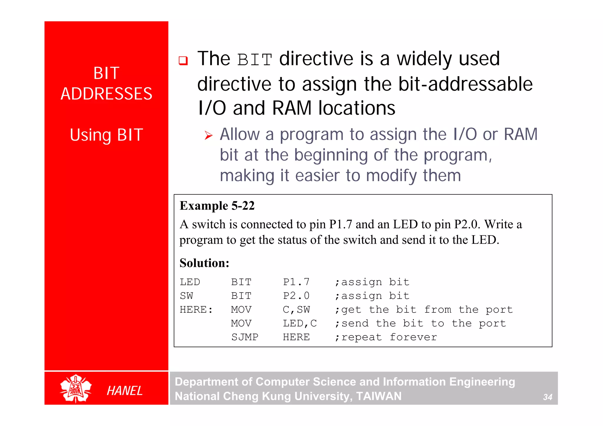The BIT directive is a widely used
   BIT
ADDRESSES
               directive to assign the bit-addressable
               I/O and RAM locations
Using BIT           Allow a program to assign the I/O or RAM
                    bit at the beginning of the program,
                    making it easier to modify them
            Example 5-22




                                                                                     For Evaluation Only.
                                                                                     Copyright(C) by Foxit Software Company,2005-2008
                                                                                     Edited by Foxit Reader
            A switch is connected to pin P1.7 and an LED to pin P2.0. Write a
            program to get the status of the switch and send it to the LED.
            Solution:
            LED         BIT    P1.7      ;assign bit
            SW          BIT    P2.0      ;assign bit
            HERE:       MOV    C,SW      ;get the bit from the port
                        MOV    LED,C     ;send the bit to the port
                        SJMP   HERE      ;repeat forever


            Department of Computer Science and Information Engineering
    HANEL   National Cheng Kung University, TAIWAN                              34
 