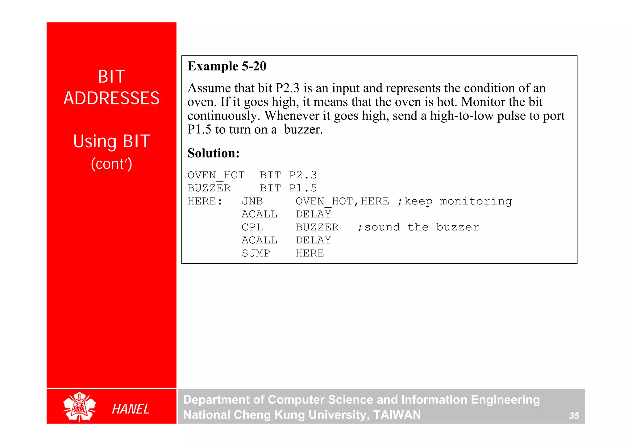 Example 5-20
   BIT
             Assume that bit P2.3 is an input and represents the condition of an
ADDRESSES    oven. If it goes high, it means that the oven is hot. Monitor the bit
             continuously. Whenever it goes high, send a high-to-low pulse to port
             P1.5 to turn on a buzzer.
Using BIT
             Solution:
  (cont’)
             OVEN_HOT BIT P2.3
             BUZZER    BIT P1.5
             HERE: JNB      OVEN_HOT,HERE ;keep monitoring
                    ACALL DELAY




                                                                                          For Evaluation Only.
                                                                                          Copyright(C) by Foxit Software Company,2005-2008
                                                                                          Edited by Foxit Reader
                    CPL     BUZZER ;sound the buzzer
                    ACALL DELAY
                    SJMP    HERE




             Department of Computer Science and Information Engineering
     HANEL   National Cheng Kung University, TAIWAN                                  35
 