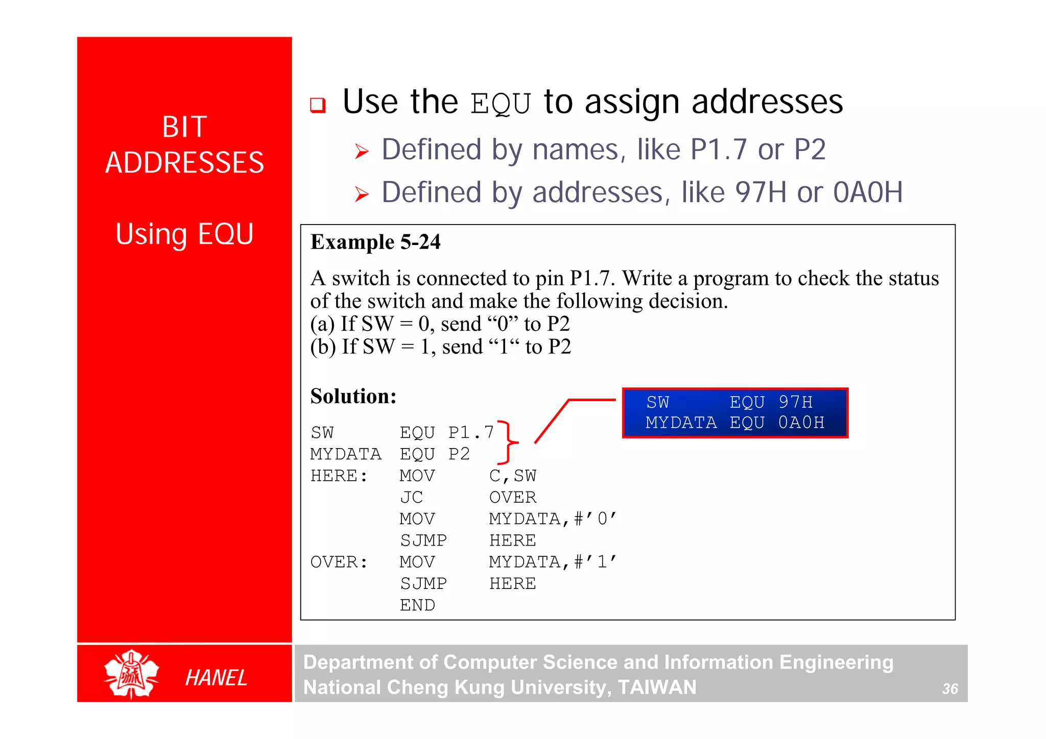 Use the EQU to assign addresses
   BIT
ADDRESSES          Defined by names, like P1.7 or P2
                   Defined by addresses, like 97H or 0A0H
Using EQU   Example 5-24
            A switch is connected to pin P1.7. Write a program to check the status
            of the switch and make the following decision.
            (a) If SW = 0, send “0” to P2
            (b) If SW = 1, send “1“ to P2




                                                                                          For Evaluation Only.
                                                                                          Copyright(C) by Foxit Software Company,2005-2008
                                                                                          Edited by Foxit Reader
            Solution:                            SW     EQU 97H
                                                 MYDATA EQU 0A0H
            SW     EQU P1.7
            MYDATA EQU P2
            HERE: MOV     C,SW
                   JC     OVER
                   MOV    MYDATA,#’0’
                   SJMP   HERE
            OVER: MOV     MYDATA,#’1’
                   SJMP   HERE
                   END

            Department of Computer Science and Information Engineering
    HANEL   National Cheng Kung University, TAIWAN                                   36
 