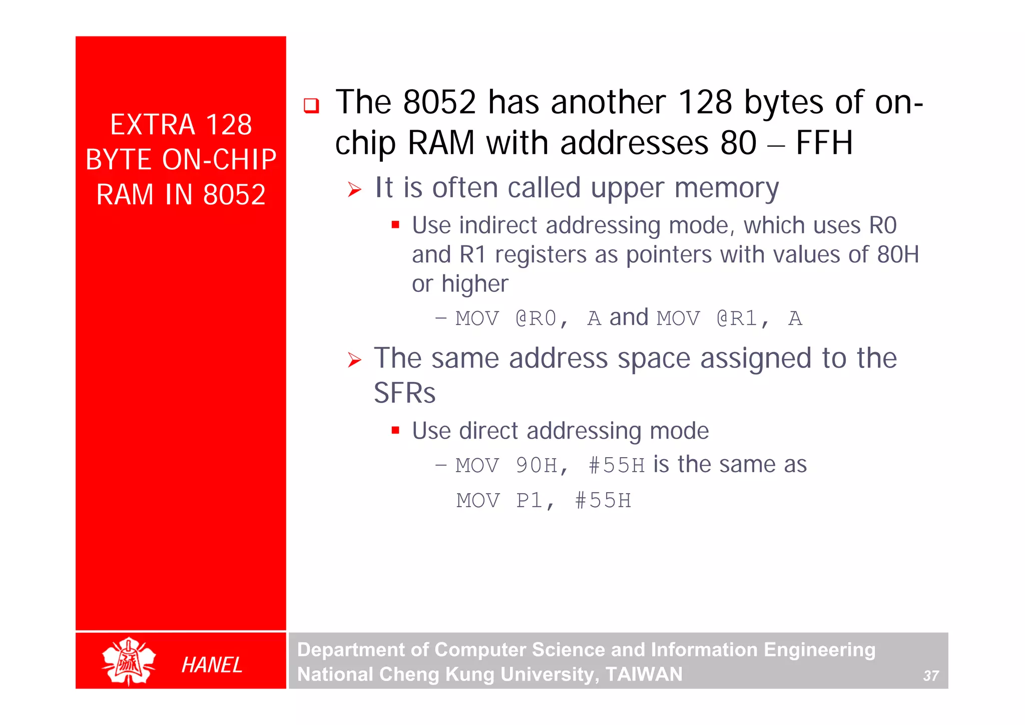 The 8052 has another 128 bytes of on-
  EXTRA 128
BYTE ON-CHIP
                  chip RAM with addresses 80 – FFH
 RAM IN 8052          It is often called upper memory
                          Use indirect addressing mode, which uses R0
                          and R1 registers as pointers with values of 80H
                          or higher
                            – MOV @R0, A and MOV @R1, A
                      The same address space assigned to the
                      SFRs
                          Use direct addressing mode
                            – MOV 90H, #55H is the same as
                              MOV P1, #55H




               Department of Computer Science and Information Engineering
     HANEL     National Cheng Kung University, TAIWAN                       37
 
