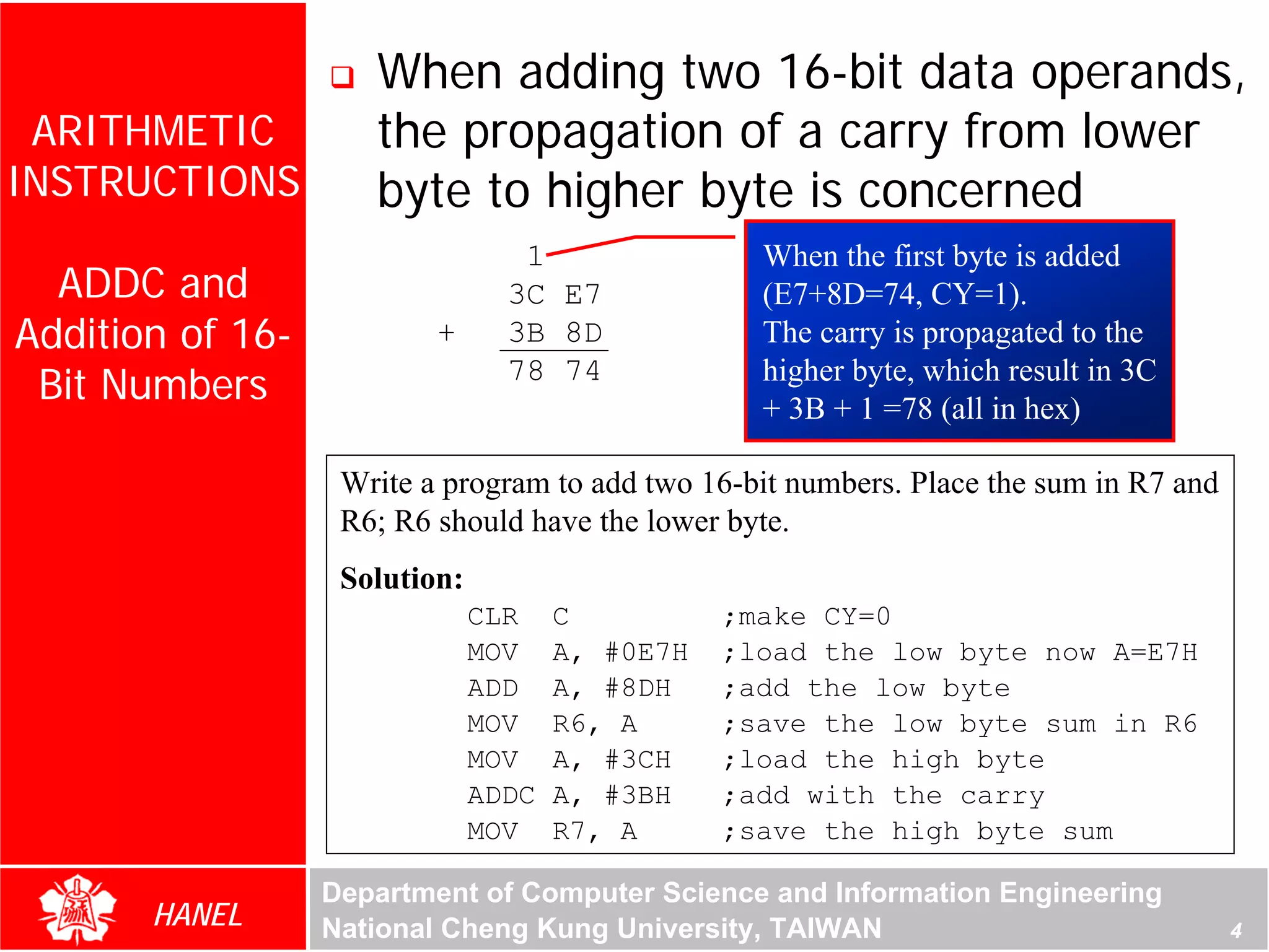 When adding two 16-bit data operands,
 ARITHMETIC          the propagation of a carry from lower
INSTRUCTIONS         byte to higher byte is concerned
                                  1                When the first byte is added
  ADDC and                       3C E7             (E7+8D=74, CY=1).
Addition of 16-           +      3B 8D             The carry is propagated to the
 Bit Numbers                     78 74             higher byte, which result in 3C
                                                   + 3B + 1 =78 (all in hex)

                   Write a program to add two 16-bit numbers. Place the sum in R7 and
                   R6; R6 should have the lower byte.
                   Solution:
                               CLR    C          ;make CY=0
                               MOV    A, #0E7H   ;load the low byte now A=E7H
                               ADD    A, #8DH    ;add the low byte
                               MOV    R6, A      ;save the low byte sum in R6
                               MOV    A, #3CH    ;load the high byte
                               ADDC   A, #3BH    ;add with the carry
                               MOV    R7, A      ;save the high byte sum

                  Department of Computer Science and Information Engineering
       HANEL      National Cheng Kung University, TAIWAN                                4
 