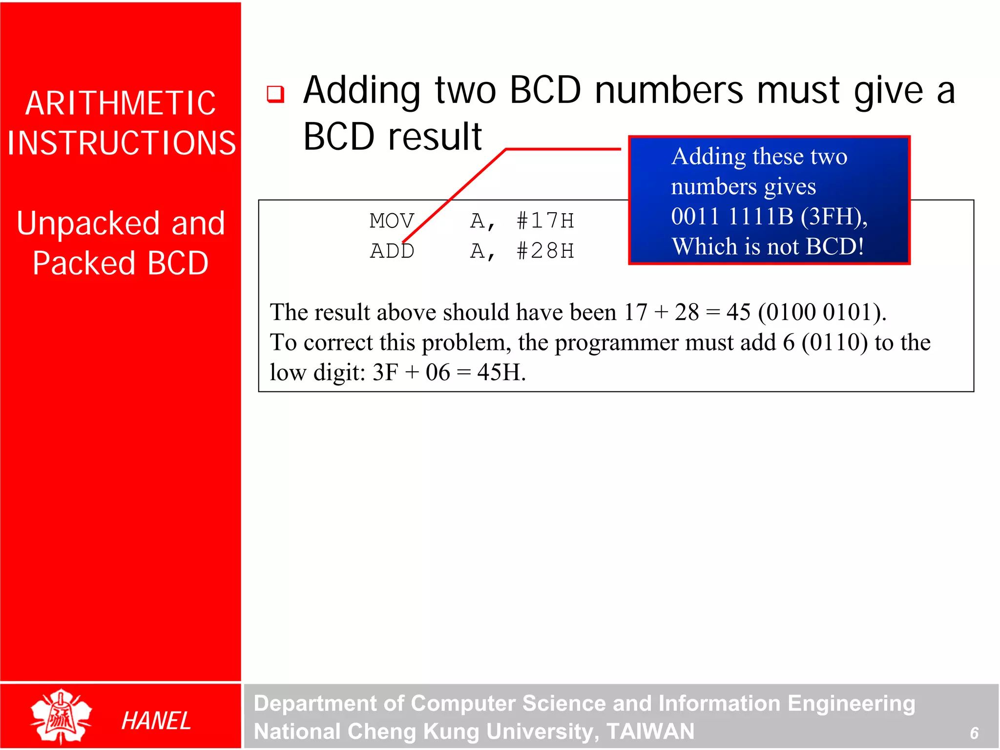 ARITHMETIC        Adding two BCD numbers must give a
INSTRUCTIONS       BCD result        Adding these two
                                                      numbers gives
Unpacked and             MOV       A, #17H            0011 1111B (3FH),
                                                      Which is not BCD!
 Packed BCD              ADD       A, #28H

                The result above should have been 17 + 28 = 45 (0100 0101).
                To correct this problem, the programmer must add 6 (0110) to the
                low digit: 3F + 06 = 45H.




               Department of Computer Science and Information Engineering
     HANEL     National Cheng Kung University, TAIWAN                              6
 