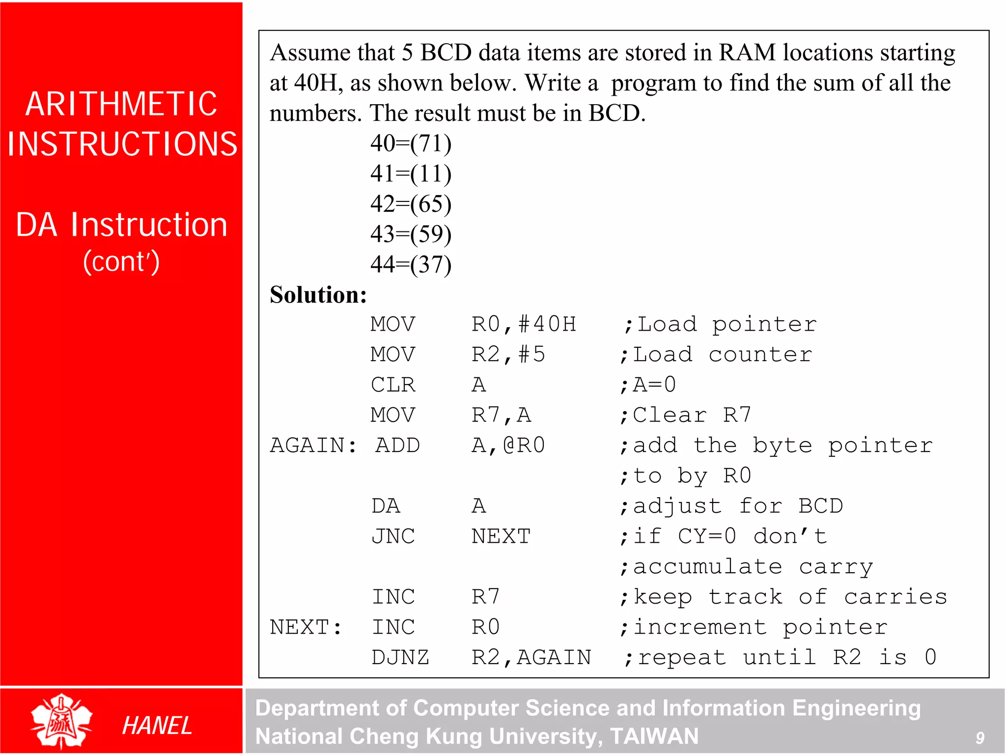 Assume that 5 BCD data items are stored in RAM locations starting
                  at 40H, as shown below. Write a program to find the sum of all the
 ARITHMETIC       numbers. The result must be in BCD.
INSTRUCTIONS                40=(71)
                            41=(11)
                            42=(65)
DA Instruction              43=(59)
    (cont’)                 44=(37)
                  Solution:
                            MOV      R0,#40H       ;Load pointer




                                                                                  For Evaluation Only.
                                                                                  Copyright(C) by Foxit Software Company,2005-2008
                                                                                  Edited by Foxit Reader
                            MOV      R2,#5         ;Load counter
                            CLR      A             ;A=0
                            MOV      R7,A          ;Clear R7
                  AGAIN: ADD         A,@R0         ;add the byte pointer
                                                   ;to by R0
                            DA       A             ;adjust for BCD
                            JNC      NEXT          ;if CY=0 don’t
                                                   ;accumulate carry
                            INC      R7            ;keep track of carries
                  NEXT: INC          R0            ;increment pointer
                            DJNZ     R2,AGAIN ;repeat until R2 is 0

                 Department of Computer Science and Information Engineering
       HANEL     National Cheng Kung University, TAIWAN                                                                 9
 