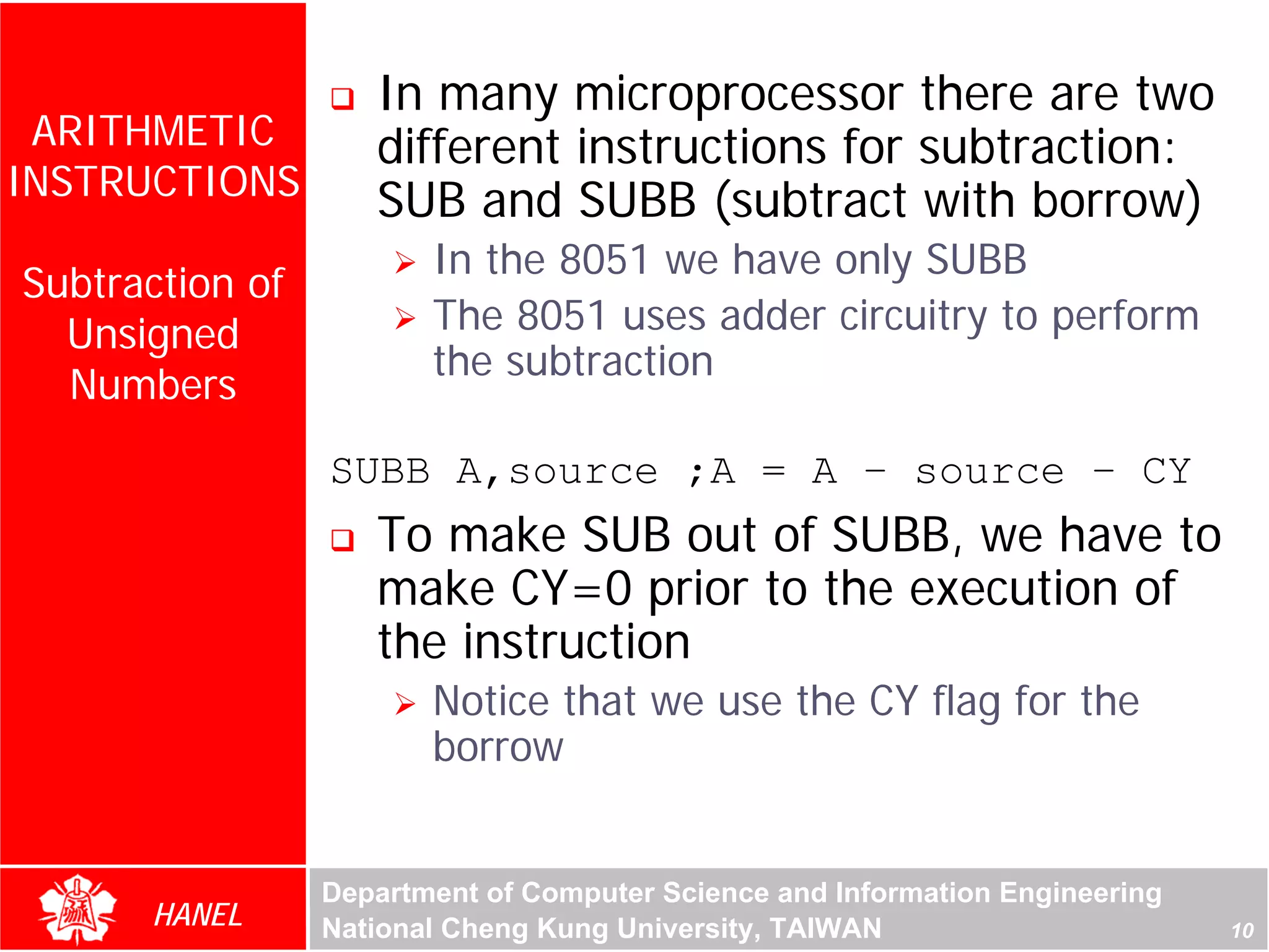 In many microprocessor there are two
 ARITHMETIC         different instructions for subtraction:
INSTRUCTIONS        SUB and SUBB (subtract with borrow)
                        In the 8051 we have only SUBB
Subtraction of
  Unsigned              The 8051 uses adder circuitry to perform
                        the subtraction
  Numbers




                                                                              For Evaluation Only.
                                                                              Copyright(C) by Foxit Software Company,2005-2008
                                                                              Edited by Foxit Reader
                 SUBB A,source ;A = A – source – CY
                    To make SUB out of SUBB, we have to
                    make CY=0 prior to the execution of
                    the instruction
                        Notice that we use the CY flag for the
                        borrow


                 Department of Computer Science and Information Engineering
      HANEL      National Cheng Kung University, TAIWAN                                                             10
 
