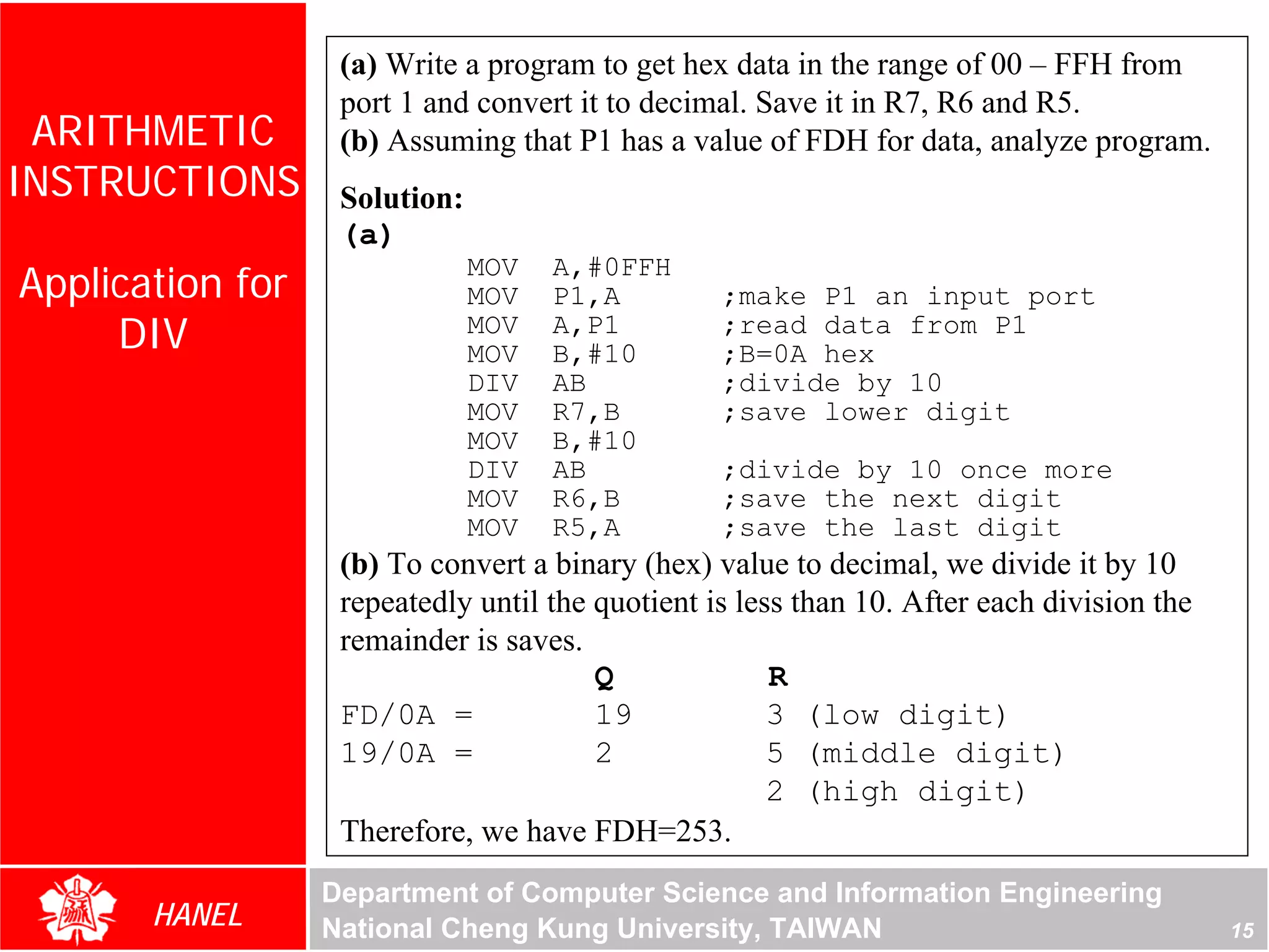 (a) Write a program to get hex data in the range of 00 – FFH from
                   port 1 and convert it to decimal. Save it in R7, R6 and R5.
 ARITHMETIC        (b) Assuming that P1 has a value of FDH for data, analyze program.
INSTRUCTIONS       Solution:
                   (a)
Application for
                               MOV   A,#0FFH
                               MOV   P1,A         ;make P1 an input port
     DIV                       MOV
                               MOV
                                     A,P1
                                     B,#10
                                                  ;read data from P1
                                                  ;B=0A hex
                               DIV   AB           ;divide by 10
                               MOV   R7,B         ;save lower digit
                               MOV   B,#10
                               DIV   AB           ;divide by 10 once more
                               MOV   R6,B         ;save the next digit
                               MOV   R5,A         ;save the last digit
                   (b) To convert a binary (hex) value to decimal, we divide it by 10
                   repeatedly until the quotient is less than 10. After each division the
                   remainder is saves.
                                        Q              R
                   FD/0A =              19             3 (low digit)
                   19/0A =              2              5 (middle digit)
                                                       2 (high digit)
                   Therefore, we have FDH=253.
                  Department of Computer Science and Information Engineering
       HANEL      National Cheng Kung University, TAIWAN                                    15
 