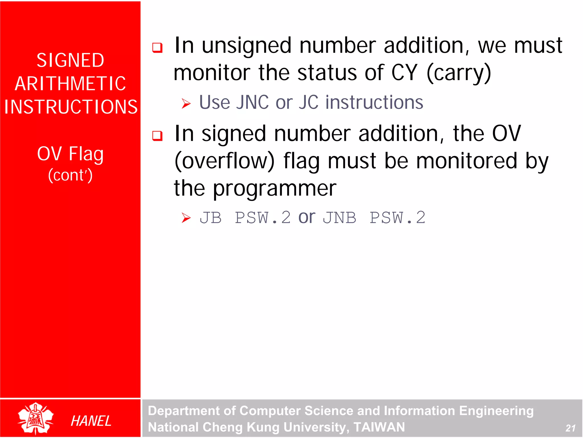 In unsigned number addition, we must
   SIGNED
 ARITHMETIC
                  monitor the status of CY (carry)
INSTRUCTIONS          Use JNC or JC instructions
                  In signed number addition, the OV
   OV Flag        (overflow) flag must be monitored by
    (cont’)
                  the programmer




                                                                            For Evaluation Only.
                                                                            Copyright(C) by Foxit Software Company,2005-2008
                                                                            Edited by Foxit Reader
                      JB PSW.2 or JNB PSW.2




               Department of Computer Science and Information Engineering
       HANEL   National Cheng Kung University, TAIWAN                                                             21
 