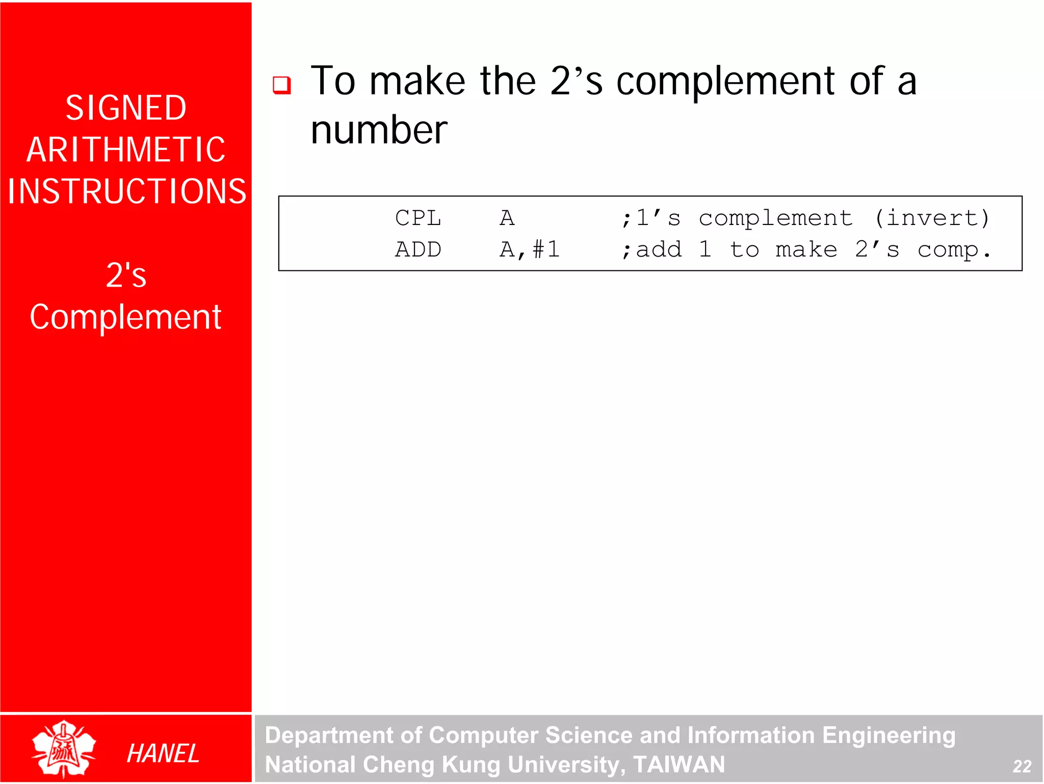 To make the 2’s complement of a
   SIGNED
 ARITHMETIC
                  number
INSTRUCTIONS
                         CPL      A         ;1’s complement (invert)
                         ADD      A,#1      ;add 1 to make 2’s comp.
    2's
 Complement




               Department of Computer Science and Information Engineering
     HANEL     National Cheng Kung University, TAIWAN                       22
 