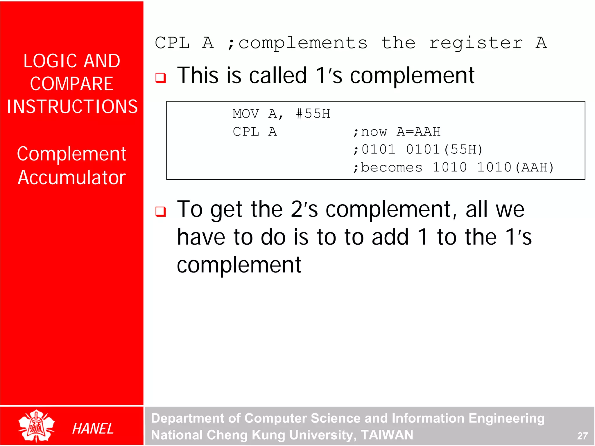 CPL A ;complements the register A
  LOGIC AND
   COMPARE        This is called 1’s complement
INSTRUCTIONS               MOV A, #55H
                           CPL A            ;now A=AAH
 Complement                                 ;0101 0101(55H)
                                            ;becomes 1010 1010(AAH)
 Accumulator
                  To get the 2’s complement, all we
                  have to do is to to add 1 to the 1’s
                  complement




               Department of Computer Science and Information Engineering
      HANEL    National Cheng Kung University, TAIWAN                       27
 