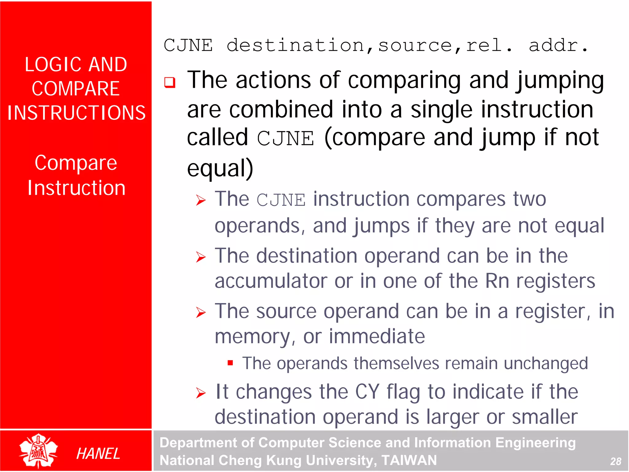 CJNE destination,source,rel. addr.
  LOGIC AND
   COMPARE        The actions of comparing and jumping
INSTRUCTIONS      are combined into a single instruction
                  called CJNE (compare and jump if not
  Compare         equal)
 Instruction
                      The CJNE instruction compares two




                                                                            For Evaluation Only.
                                                                            Copyright(C) by Foxit Software Company,2005-2008
                                                                            Edited by Foxit Reader
                      operands, and jumps if they are not equal
                      The destination operand can be in the
                      accumulator or in one of the Rn registers
                      The source operand can be in a register, in
                      memory, or immediate
                          The operands themselves remain unchanged
                      It changes the CY flag to indicate if the
                      destination operand is larger or smaller
               Department of Computer Science and Information Engineering
      HANEL    National Cheng Kung University, TAIWAN                                                             28
 
