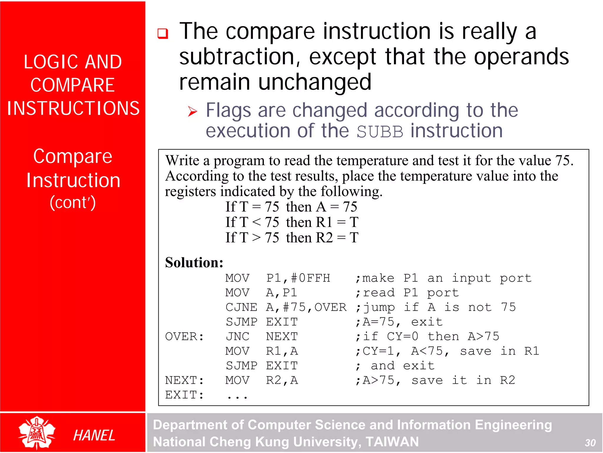 The compare instruction is really a
  LOGIC AND       subtraction, except that the operands
   COMPARE        remain unchanged
INSTRUCTIONS            Flags are changed according to the
                        execution of the SUBB instruction
  Compare       Write a program to read the temperature and test it for the value 75.
 Instruction    According to the test results, place the temperature value into the
                registers indicated by the following.
   (cont’)                 If T = 75 then A = 75
                           If T < 75 then R1 = T
                           If T > 75 then R2 = T
                Solution:
                            MOV    P1,#0FFH     ;make P1 an input port
                            MOV    A,P1         ;read P1 port
                            CJNE   A,#75,OVER   ;jump if A is not 75
                            SJMP   EXIT         ;A=75, exit
                OVER:       JNC    NEXT         ;if CY=0 then A>75
                            MOV    R1,A         ;CY=1, A<75, save in R1
                            SJMP   EXIT         ; and exit
                NEXT:       MOV    R2,A         ;A>75, save it in R2
                EXIT:       ...

               Department of Computer Science and Information Engineering
      HANEL    National Cheng Kung University, TAIWAN                                   30
 