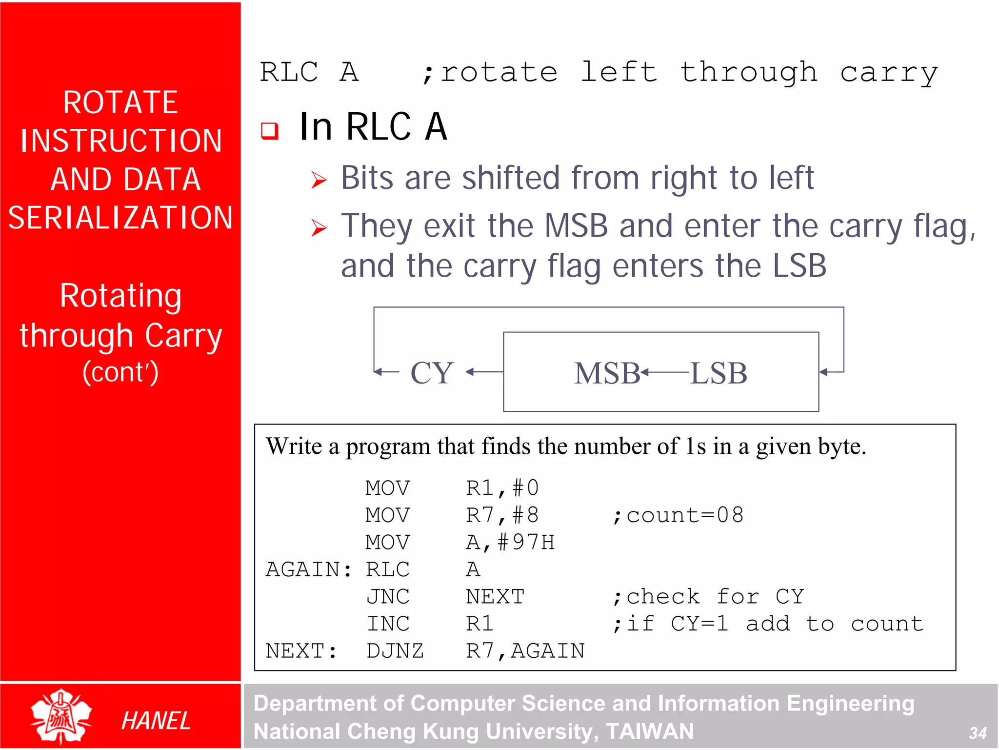 RLC A           ;rotate left through carry
    ROTATE
 INSTRUCTION        In RLC A
   AND DATA             Bits are shifted from right to left
SERIALIZATION           They exit the MSB and enter the carry flag,
                        and the carry flag enters the LSB
   Rotating
through Carry
    (cont’)                    CY              MSB         LSB

                 Write a program that finds the number of 1s in a given byte.
                        MOV         R1,#0
                        MOV         R7,#8          ;count=08
                        MOV         A,#97H
                 AGAIN: RLC         A
                        JNC         NEXT           ;check for CY
                        INC         R1             ;if CY=1 add to count
                 NEXT: DJNZ         R7,AGAIN

                Department of Computer Science and Information Engineering
       HANEL    National Cheng Kung University, TAIWAN                          34
 
