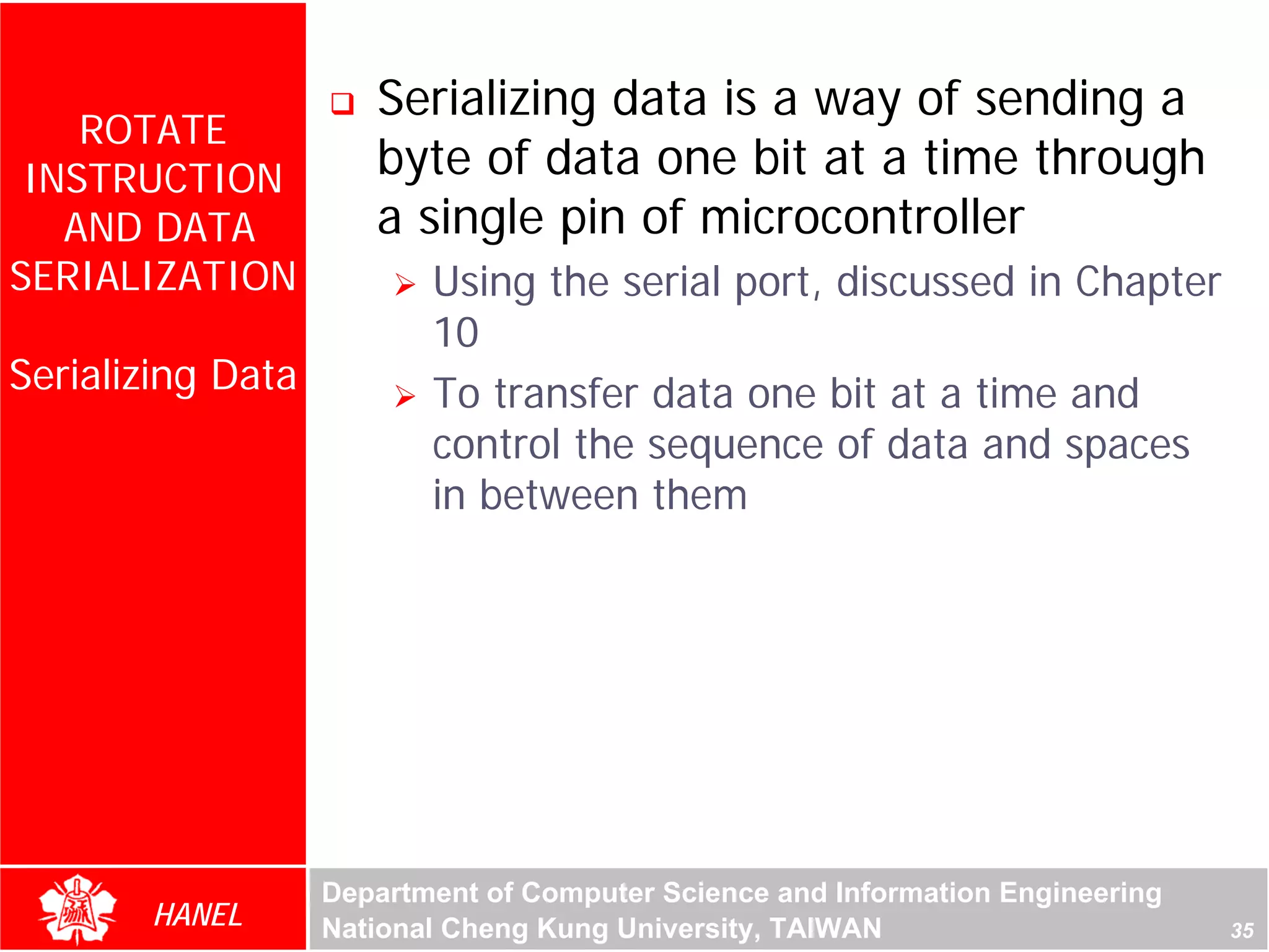 Serializing data is a way of sending a
    ROTATE
 INSTRUCTION          byte of data one bit at a time through
   AND DATA           a single pin of microcontroller
SERIALIZATION             Using the serial port, discussed in Chapter
                          10
Serializing Data          To transfer data one bit at a time and
                          control the sequence of data and spaces
                          in between them




                   Department of Computer Science and Information Engineering
       HANEL       National Cheng Kung University, TAIWAN                       35
 
