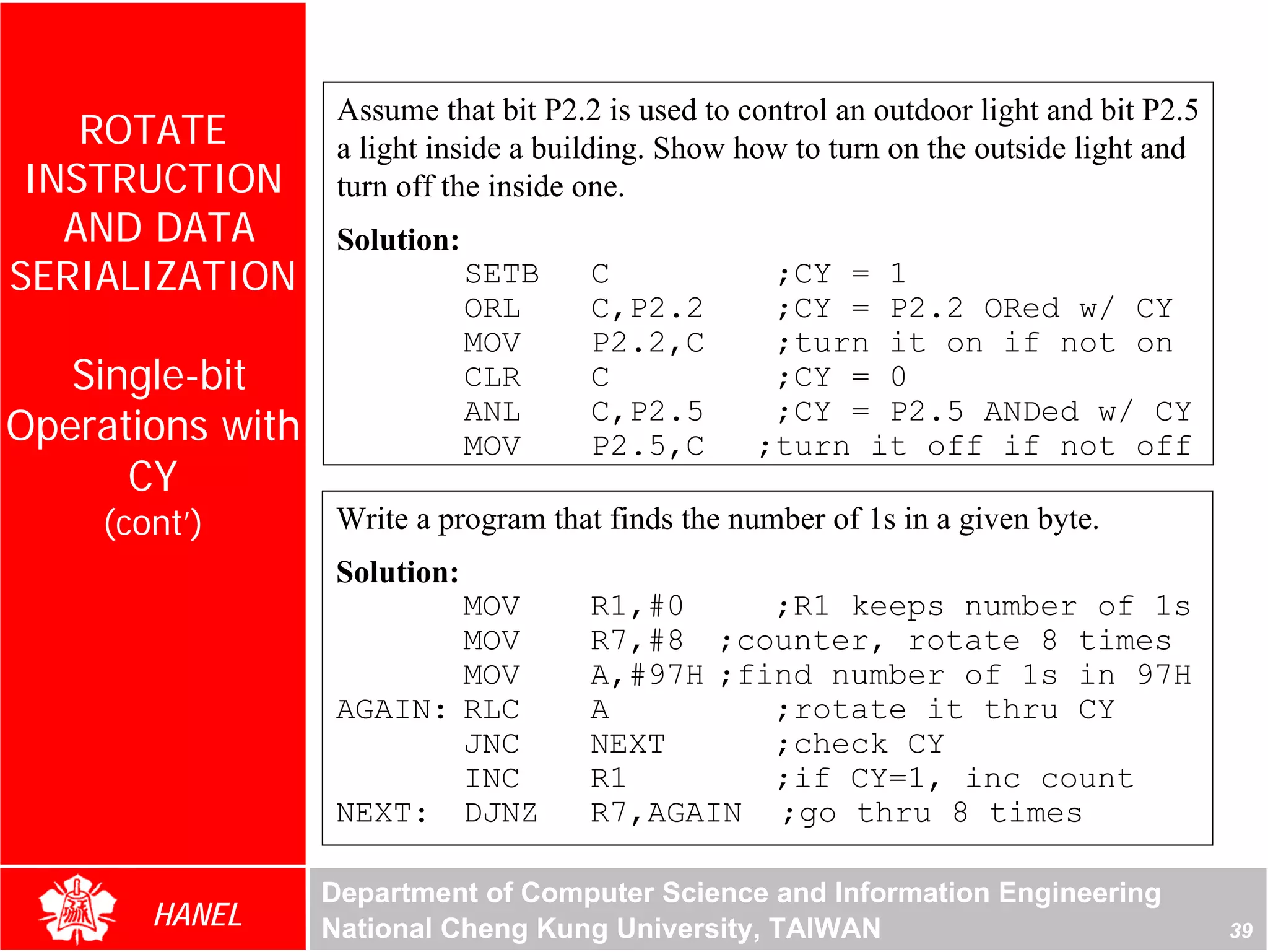 Assume that bit P2.2 is used to control an outdoor light and bit P2.5
    ROTATE         a light inside a building. Show how to turn on the outside light and
 INSTRUCTION       turn off the inside one.
   AND DATA        Solution:
SERIALIZATION                  SETB    C             ;CY = 1
                               ORL     C,P2.2        ;CY = P2.2 ORed w/ CY
                               MOV     P2.2,C        ;turn it on if not on
   Single-bit                  CLR     C             ;CY = 0
Operations with                ANL     C,P2.5        ;CY = P2.5 ANDed w/ CY




                                                                                      For Evaluation Only.
                                                                                      Copyright(C) by Foxit Software Company,2005-2008
                                                                                      Edited by Foxit Reader
                               MOV     P2.5,C       ;turn it off if not off
      CY
    (cont’)        Write a program that finds the number of 1s in a given byte.
                   Solution:
                          MOV          R1,#0     ;R1 keeps number of 1s
                          MOV          R7,#8 ;counter, rotate 8 times
                          MOV          A,#97H ;find number of 1s in 97H
                   AGAIN: RLC          A         ;rotate it thru CY
                          JNC          NEXT      ;check CY
                          INC          R1        ;if CY=1, inc count
                   NEXT: DJNZ          R7,AGAIN ;go thru 8 times

                  Department of Computer Science and Information Engineering
       HANEL      National Cheng Kung University, TAIWAN                                                                    39
 