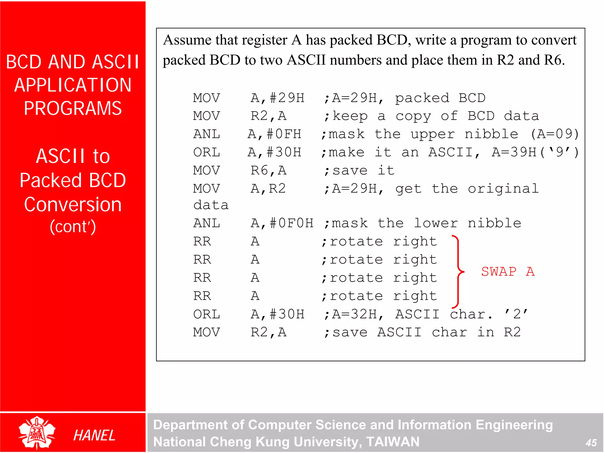 Assume that register A has packed BCD, write a program to convert
BCD AND ASCII    packed BCD to two ASCII numbers and place them in R2 and R6.
 APPLICATION
                     MOV      A,#29H ;A=29H, packed BCD
  PROGRAMS           MOV      R2,A   ;keep a copy of BCD data
                     ANL      A,#0FH ;mask the upper nibble (A=09)
  ASCII to           ORL      A,#30H ;make it an ASCII, A=39H(‘9’)
                     MOV      R6,A   ;save it
 Packed BCD          MOV      A,R2   ;A=29H, get the original
 Conversion          data
    (cont’)          ANL      A,#0F0H    ;mask the lower nibble
                     RR       A          ;rotate right
                     RR       A          ;rotate right
                     RR       A          ;rotate right    SWAP A
                     RR       A          ;rotate right
                     ORL      A,#30H     ;A=32H, ASCII char. ’2’
                     MOV      R2,A       ;save ASCII char in R2




                Department of Computer Science and Information Engineering
       HANEL    National Cheng Kung University, TAIWAN                               45
 