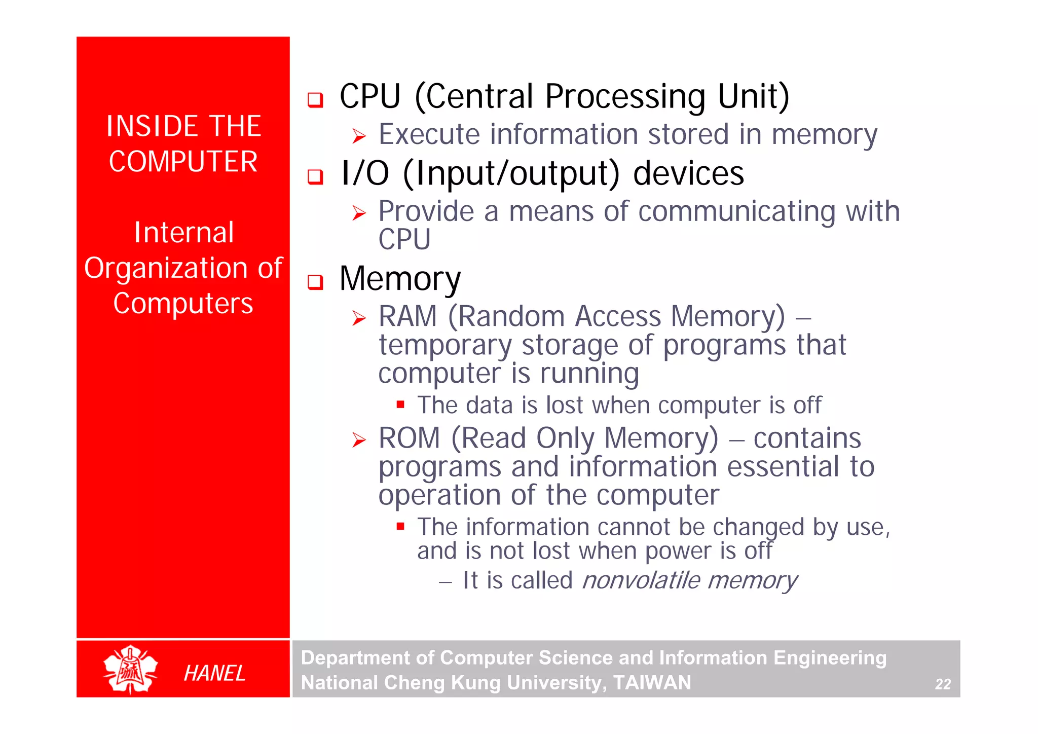 CPU (Central Processing Unit)
 INSIDE THE              Execute information stored in memory
 COMPUTER            I/O (Input/output) devices
                         Provide a means of communicating with
   Internal              CPU
Organization of      Memory
  Computers              RAM (Random Access Memory) –
                         temporary storage of programs that
                         computer is running
                             The data is lost when computer is off
                         ROM (Read Only Memory) – contains
                         programs and information essential to
                         operation of the computer
                             The information cannot be changed by use,
                             and is not lost when power is off
                               – It is called nonvolatile memory


                  Department of Computer Science and Information Engineering
       HANEL      National Cheng Kung University, TAIWAN                       22
 