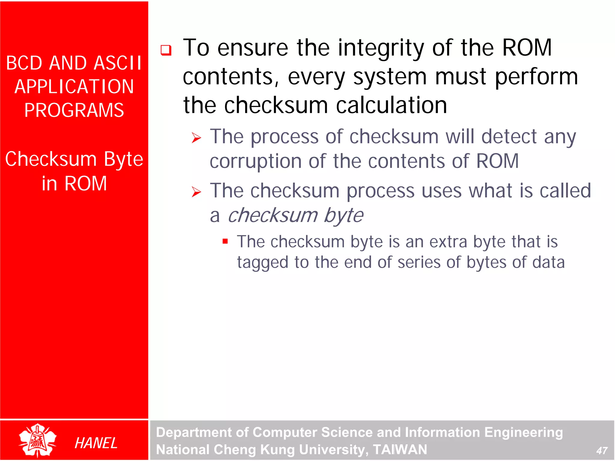 To ensure the integrity of the ROM
BCD AND ASCII
 APPLICATION       contents, every system must perform
  PROGRAMS         the checksum calculation
                       The process of checksum will detect any
Checksum Byte          corruption of the contents of ROM
   in ROM              The checksum process uses what is called
                       a checksum byte
                           The checksum byte is an extra byte that is
                           tagged to the end of series of bytes of data




                Department of Computer Science and Information Engineering
      HANEL     National Cheng Kung University, TAIWAN                       47
 