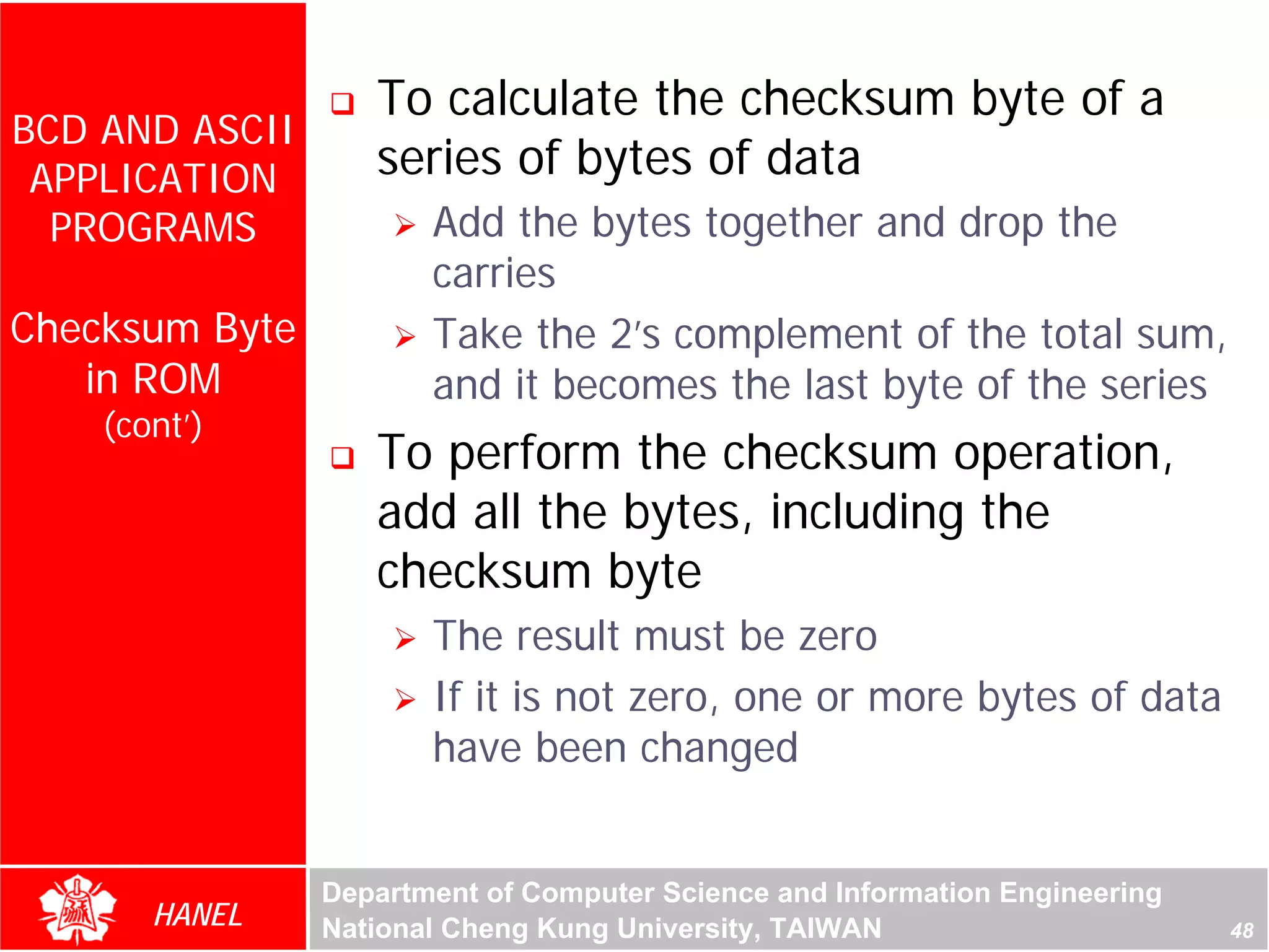 To calculate the checksum byte of a
BCD AND ASCII
 APPLICATION       series of bytes of data
  PROGRAMS             Add the bytes together and drop the
                       carries
Checksum Byte          Take the 2’s complement of the total sum,
   in ROM              and it becomes the last byte of the series
    (cont’)




                                                                             For Evaluation Only.
                                                                             Copyright(C) by Foxit Software Company,2005-2008
                                                                             Edited by Foxit Reader
                   To perform the checksum operation,
                   add all the bytes, including the
                   checksum byte
                       The result must be zero
                       If it is not zero, one or more bytes of data
                       have been changed


                Department of Computer Science and Information Engineering
       HANEL    National Cheng Kung University, TAIWAN                                                             48
 