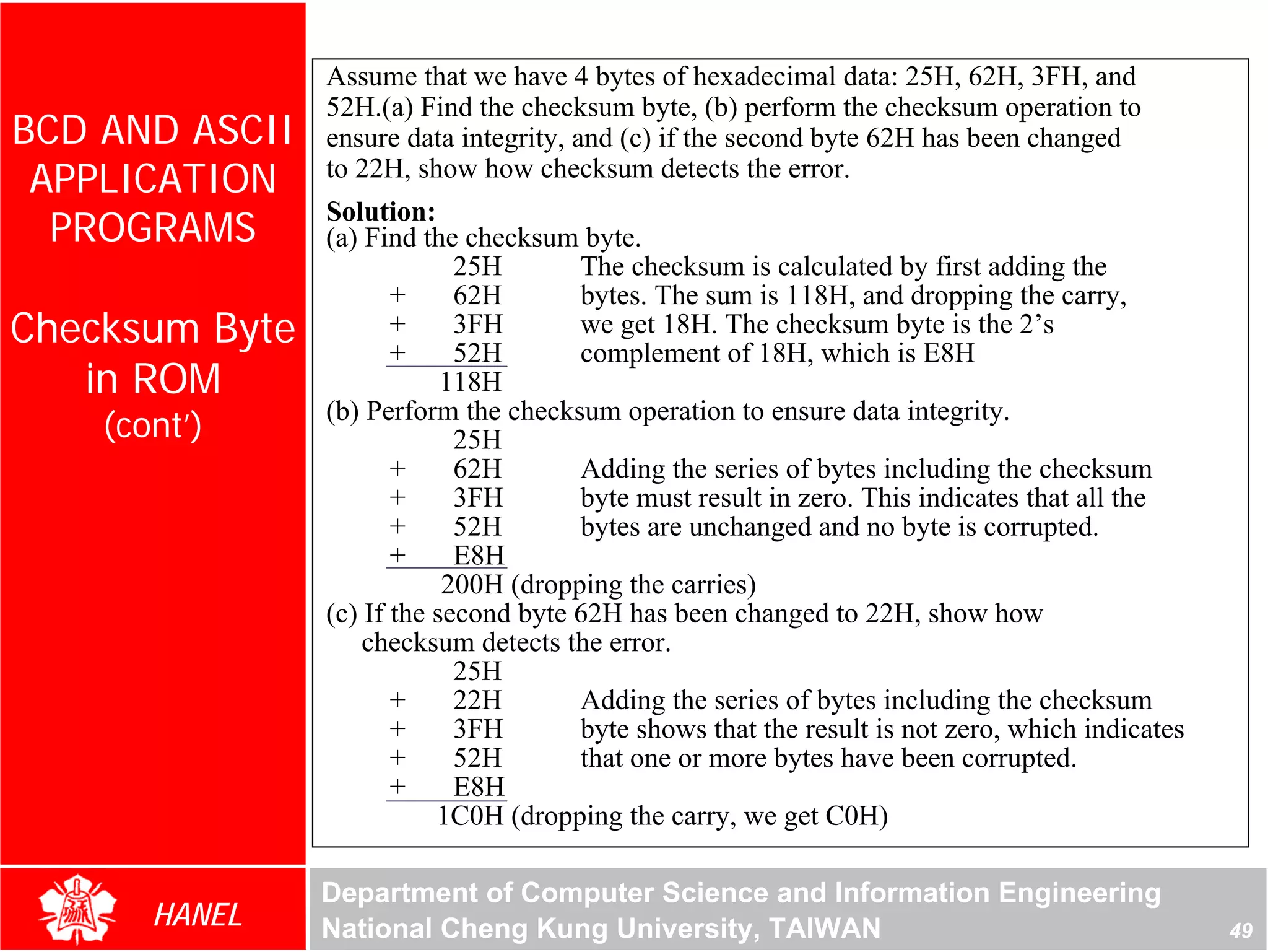 Assume that we have 4 bytes of hexadecimal data: 25H, 62H, 3FH, and
                52H.(a) Find the checksum byte, (b) perform the checksum operation to
BCD AND ASCII   ensure data integrity, and (c) if the second byte 62H has been changed
 APPLICATION    to 22H, show how checksum detects the error.

  PROGRAMS
                Solution:
                (a) Find the checksum byte.
                             25H       The checksum is calculated by first adding the
                       +     62H       bytes. The sum is 118H, and dropping the carry,
Checksum Byte          +
                       +
                             3FH
                             52H
                                       we get 18H. The checksum byte is the 2’s
                                       complement of 18H, which is E8H
   in ROM                   118H
                (b) Perform the checksum operation to ensure data integrity.
    (cont’)                  25H
                       +     62H       Adding the series of bytes including the checksum
                       +     3FH       byte must result in zero. This indicates that all the
                       +     52H       bytes are unchanged and no byte is corrupted.
                       +     E8H
                            200H (dropping the carries)
                (c) If the second byte 62H has been changed to 22H, show how
                    checksum detects the error.
                             25H
                       +     22H       Adding the series of bytes including the checksum
                       +     3FH       byte shows that the result is not zero, which indicates
                       +     52H       that one or more bytes have been corrupted.
                       +     E8H
                           1C0H (dropping the carry, we get C0H)

                Department of Computer Science and Information Engineering
       HANEL    National Cheng Kung University, TAIWAN                                           49
 