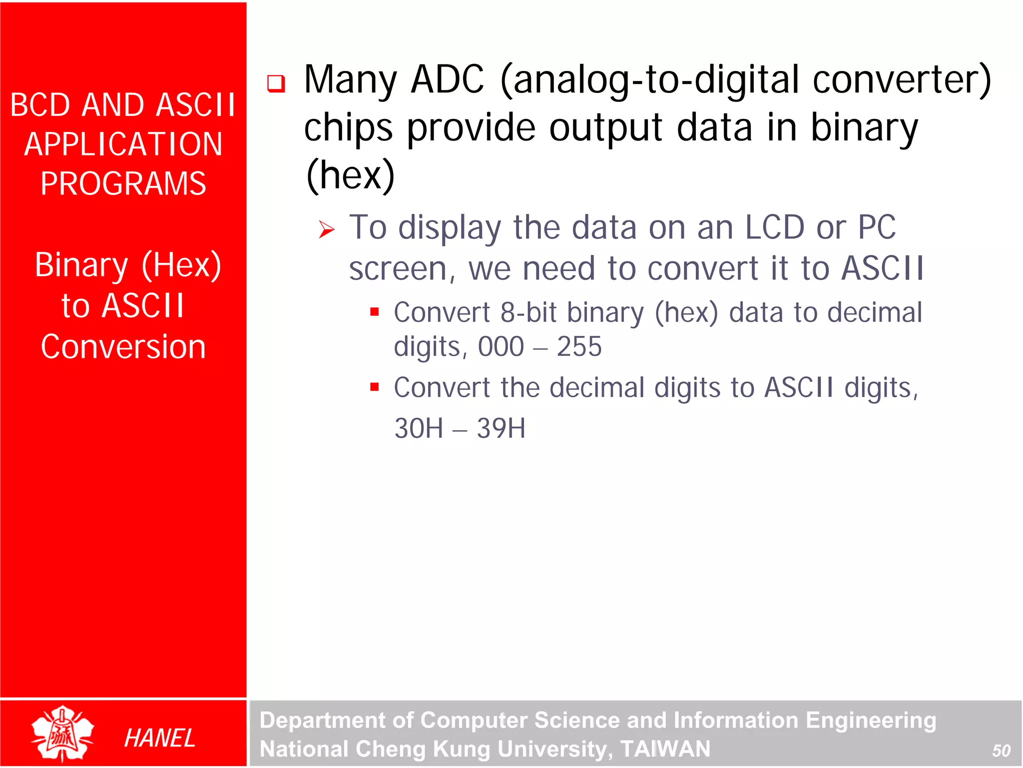 Many ADC (analog-to-digital converter)
BCD AND ASCII
 APPLICATION       chips provide output data in binary
  PROGRAMS         (hex)
                       To display the data on an LCD or PC
 Binary (Hex)          screen, we need to convert it to ASCII
   to ASCII                Convert 8-bit binary (hex) data to decimal
 Conversion                digits, 000 – 255
                           Convert the decimal digits to ASCII digits,
                           30H – 39H




                Department of Computer Science and Information Engineering
      HANEL     National Cheng Kung University, TAIWAN                       50
 