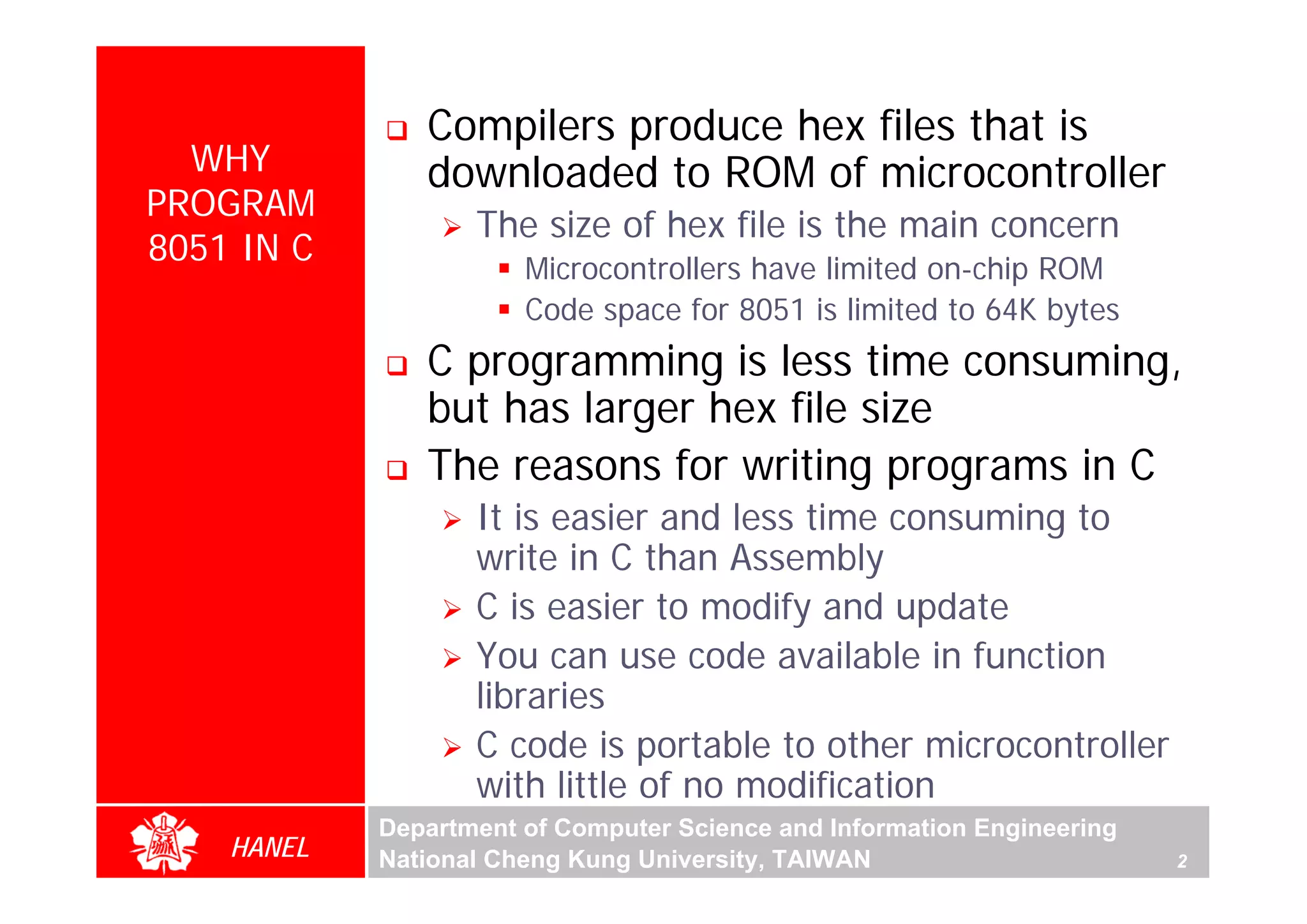 Compilers produce hex files that is
  WHY          downloaded to ROM of microcontroller
PROGRAM
                   The size of hex file is the main concern
8051 IN C
                       Microcontrollers have limited on-chip ROM
                       Code space for 8051 is limited to 64K bytes
               C programming is less time consuming,
               but has larger hex file size
               The reasons for writing programs in C




                                                                             For Evaluation Only.
                                                                             Copyright(C) by Foxit Software Company,2005-2008
                                                                             Edited by Foxit Reader
                   It is easier and less time consuming to
                   write in C than Assembly
                   C is easier to modify and update
                   You can use code available in function
                   libraries
                   C code is portable to other microcontroller
                   with little of no modification
            Department of Computer Science and Information Engineering
    HANEL   National Cheng Kung University, TAIWAN                       2
 
