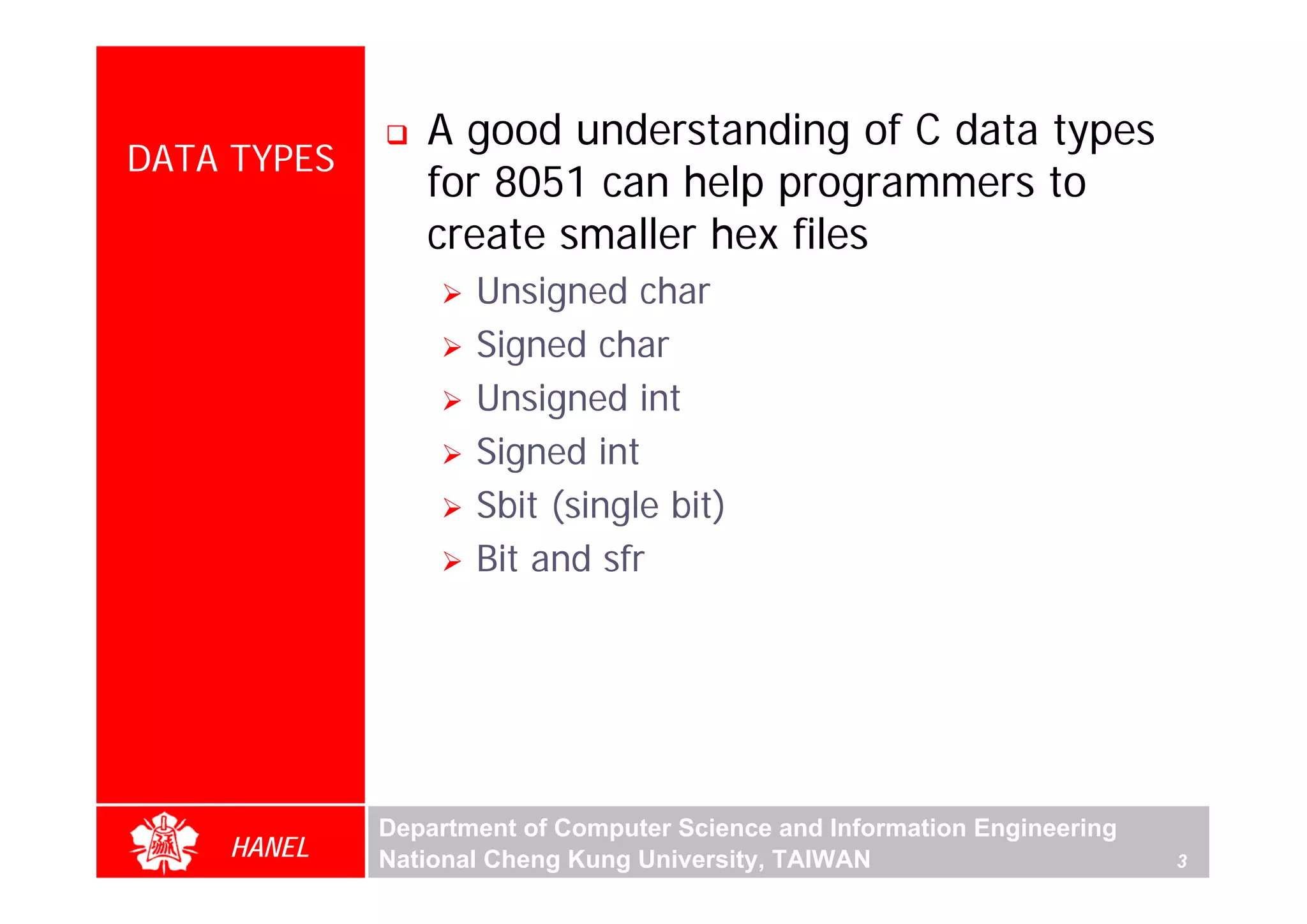 A good understanding of C data types
DATA TYPES
                for 8051 can help programmers to
                create smaller hex files
                    Unsigned char
                    Signed char
                    Unsigned int
                    Signed int
                    Sbit (single bit)
                    Bit and sfr




             Department of Computer Science and Information Engineering
    HANEL    National Cheng Kung University, TAIWAN                       3
 