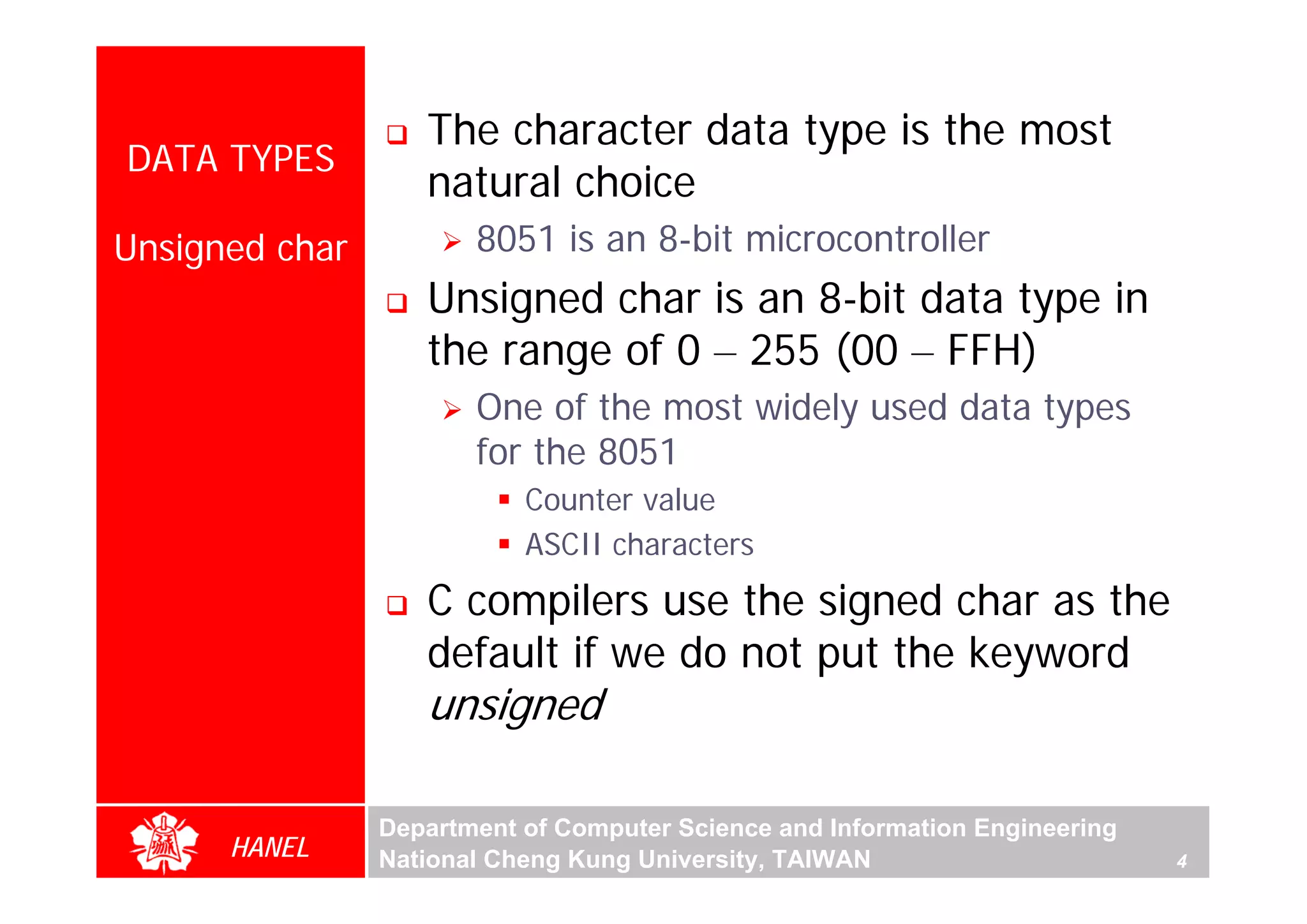 The character data type is the most
DATA TYPES
                   natural choice
Unsigned char          8051 is an 8-bit microcontroller
                   Unsigned char is an 8-bit data type in
                   the range of 0 – 255 (00 – FFH)
                       One of the most widely used data types
                       for the 8051
                           Counter value
                           ASCII characters
                   C compilers use the signed char as the
                   default if we do not put the keyword
                   unsigned

                Department of Computer Science and Information Engineering
      HANEL     National Cheng Kung University, TAIWAN                       4
 