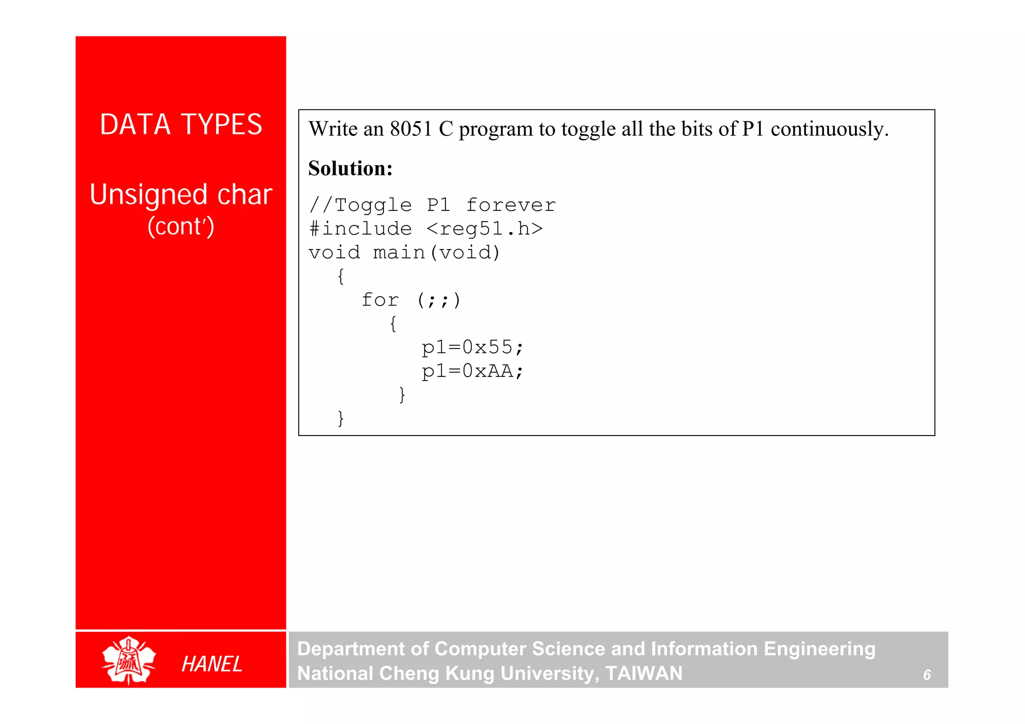 DATA TYPES       Write an 8051 C program to toggle all the bits of P1 continuously.
                 Solution:
Unsigned char    //Toggle P1 forever
    (cont’)      #include <reg51.h>
                 void main(void)
                   {
                     for (;;)
                       {
                          p1=0x55;
                          p1=0xAA;
                        }
                   }




                Department of Computer Science and Information Engineering
       HANEL    National Cheng Kung University, TAIWAN                                6
 