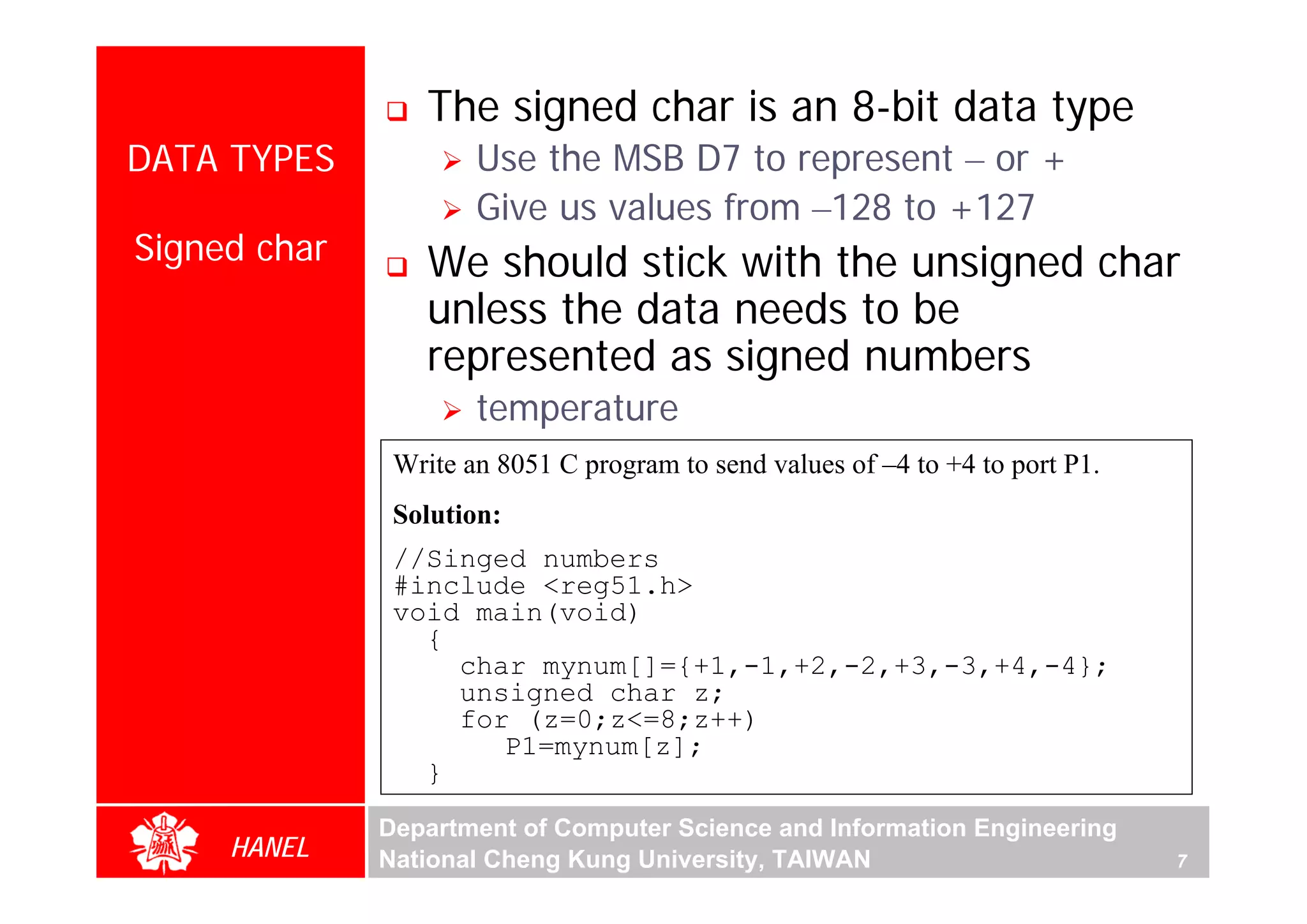 The signed char is an 8-bit data type
DATA TYPES            Use the MSB D7 to represent – or +
                      Give us values from –128 to +127
Signed char       We should stick with the unsigned char
                  unless the data needs to be
                  represented as signed numbers
                      temperature
               Write an 8051 C program to send values of –4 to +4 to port P1.
               Solution:
               //Singed numbers
               #include <reg51.h>
               void main(void)
                 {
                   char mynum[]={+1,-1,+2,-2,+3,-3,+4,-4};
                   unsigned char z;
                   for (z=0;z<=8;z++)
                      P1=mynum[z];
                 }
              Department of Computer Science and Information Engineering
     HANEL    National Cheng Kung University, TAIWAN                            7
 