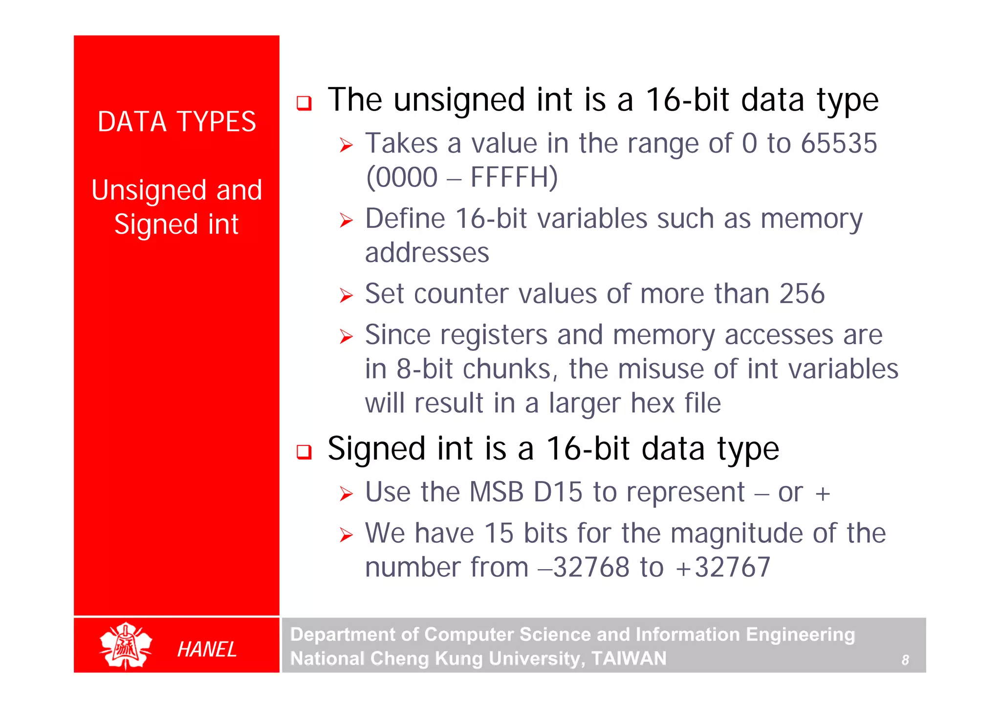 The unsigned int is a 16-bit data type
DATA TYPES
                      Takes a value in the range of 0 to 65535
Unsigned and          (0000 – FFFFH)
 Signed int           Define 16-bit variables such as memory
                      addresses
                      Set counter values of more than 256
                      Since registers and memory accesses are
                      in 8-bit chunks, the misuse of int variables
                      will result in a larger hex file
                  Signed int is a 16-bit data type
                      Use the MSB D15 to represent – or +
                      We have 15 bits for the magnitude of the
                      number from –32768 to +32767

               Department of Computer Science and Information Engineering
     HANEL     National Cheng Kung University, TAIWAN                       8
 