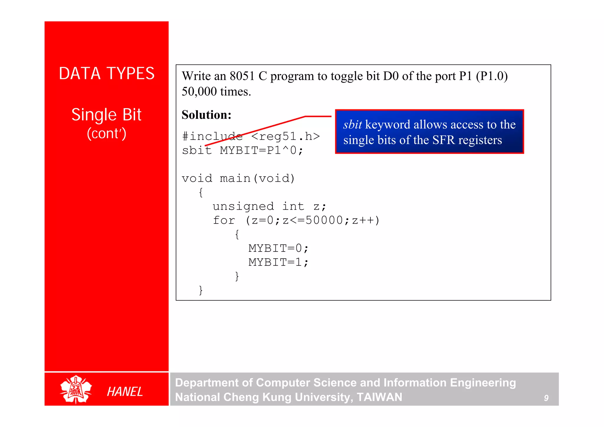 DATA TYPES     Write an 8051 C program to toggle bit D0 of the port P1 (P1.0)
               50,000 times.
 Single Bit    Solution:
                                             sbit keyword allows access to the
   (cont’)     #include <reg51.h>            single bits of the SFR registers
               sbit MYBIT=P1^0;

               void main(void)
                 {
                   unsigned int z;
                   for (z=0;z<=50000;z++)
                      {
                        MYBIT=0;
                        MYBIT=1;
                      }
                 }




              Department of Computer Science and Information Engineering
      HANEL   National Cheng Kung University, TAIWAN                             9
 