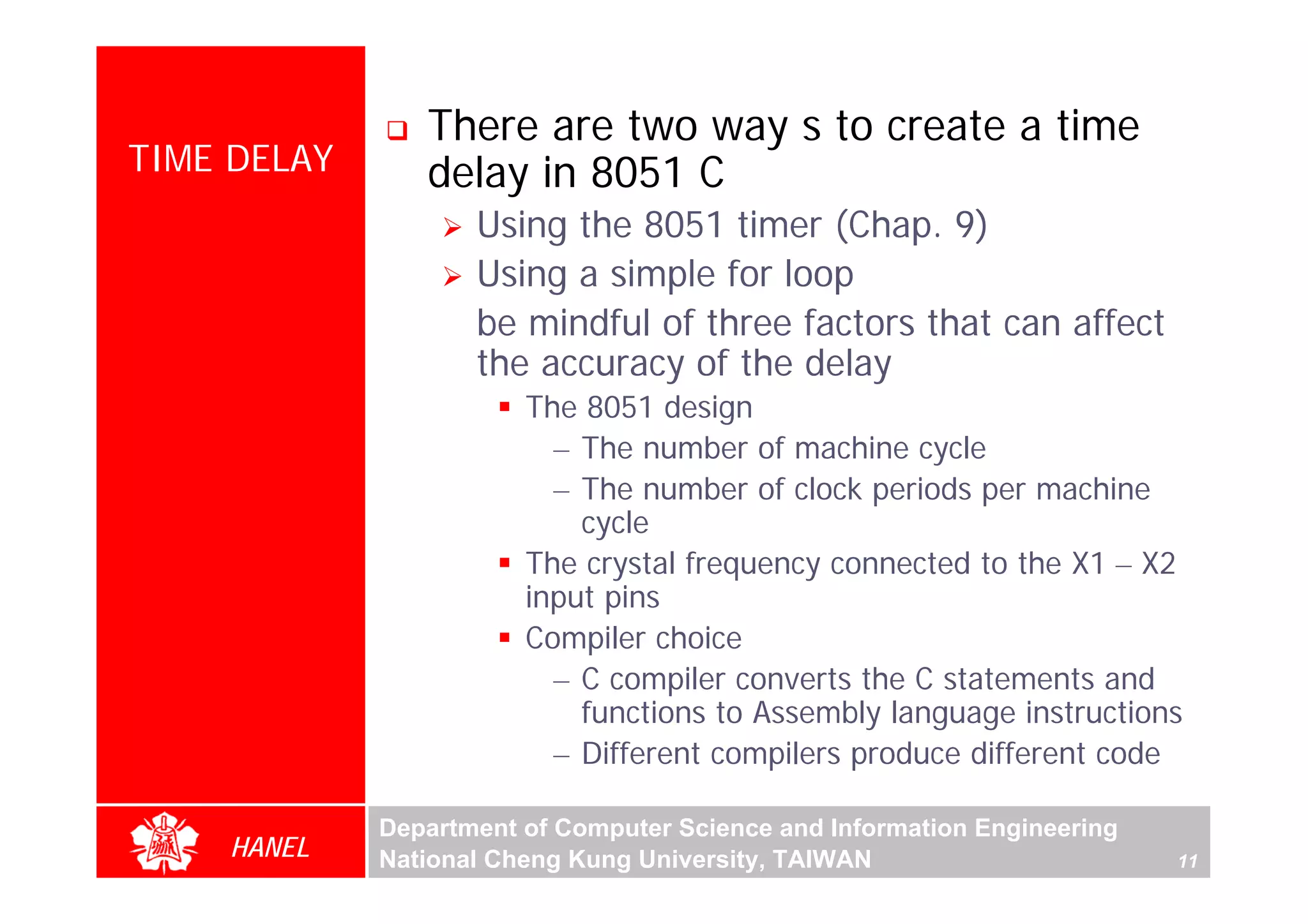 There are two way s to create a time
TIME DELAY      delay in 8051 C
                    Using the 8051 timer (Chap. 9)
                    Using a simple for loop
                    be mindful of three factors that can affect
                    the accuracy of the delay
                        The 8051 design
                          – The number of machine cycle
                          – The number of clock periods per machine
                            cycle
                        The crystal frequency connected to the X1 – X2
                        input pins
                        Compiler choice
                          – C compiler converts the C statements and
                            functions to Assembly language instructions
                          – Different compilers produce different code

             Department of Computer Science and Information Engineering
    HANEL    National Cheng Kung University, TAIWAN                       11
 