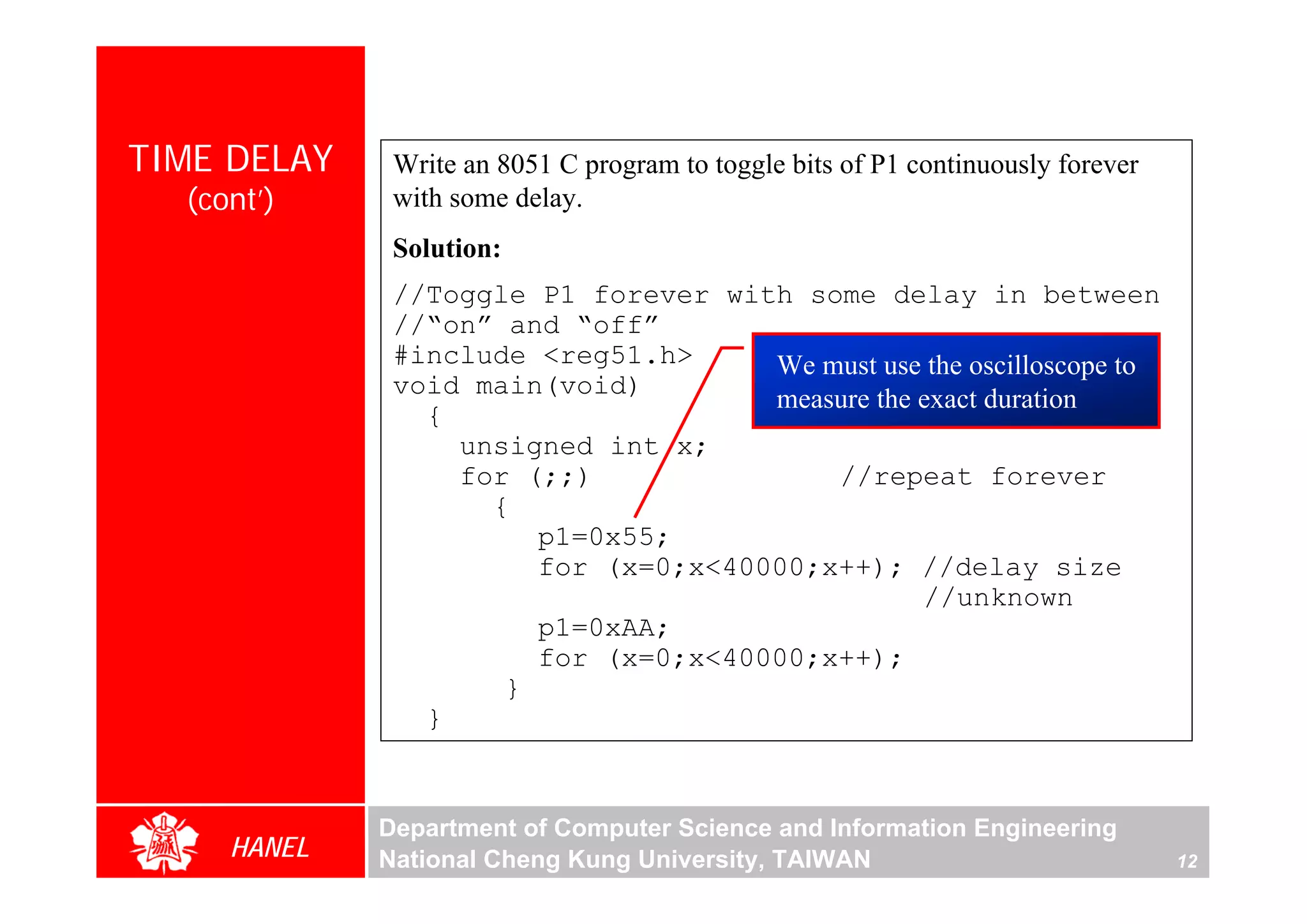 TIME DELAY    Write an 8051 C program to toggle bits of P1 continuously forever
  (cont’)     with some delay.
              Solution:
              //Toggle P1 forever with some delay in between
              //“on” and “off”
              #include <reg51.h>     We must use the oscilloscope to
              void main(void)
                                     measure the exact duration
                {
                  unsigned int x;
                  for (;;)               //repeat forever
                    {
                       p1=0x55;
                       for (x=0;x<40000;x++); //delay size
                                                 //unknown
                       p1=0xAA;
                       for (x=0;x<40000;x++);
                     }
                }


             Department of Computer Science and Information Engineering
     HANEL   National Cheng Kung University, TAIWAN                               12
 