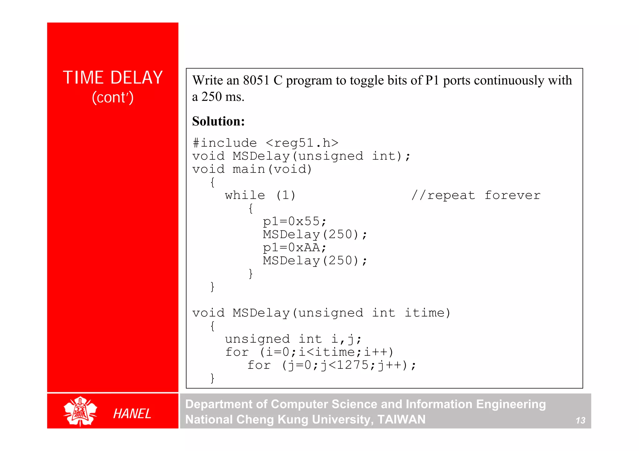 TIME DELAY    Write an 8051 C program to toggle bits of P1 ports continuously with
  (cont’)     a 250 ms.
              Solution:
              #include <reg51.h>
              void MSDelay(unsigned int);
              void main(void)
                {
                  while (1)              //repeat forever
                     {
                       p1=0x55;
                       MSDelay(250);
                       p1=0xAA;
                       MSDelay(250);
                     }
                }
              void MSDelay(unsigned int itime)
                {
                  unsigned int i,j;
                  for (i=0;i<itime;i++)
                     for (j=0;j<1275;j++);
                }
             Department of Computer Science and Information Engineering
     HANEL   National Cheng Kung University, TAIWAN                                  13
 