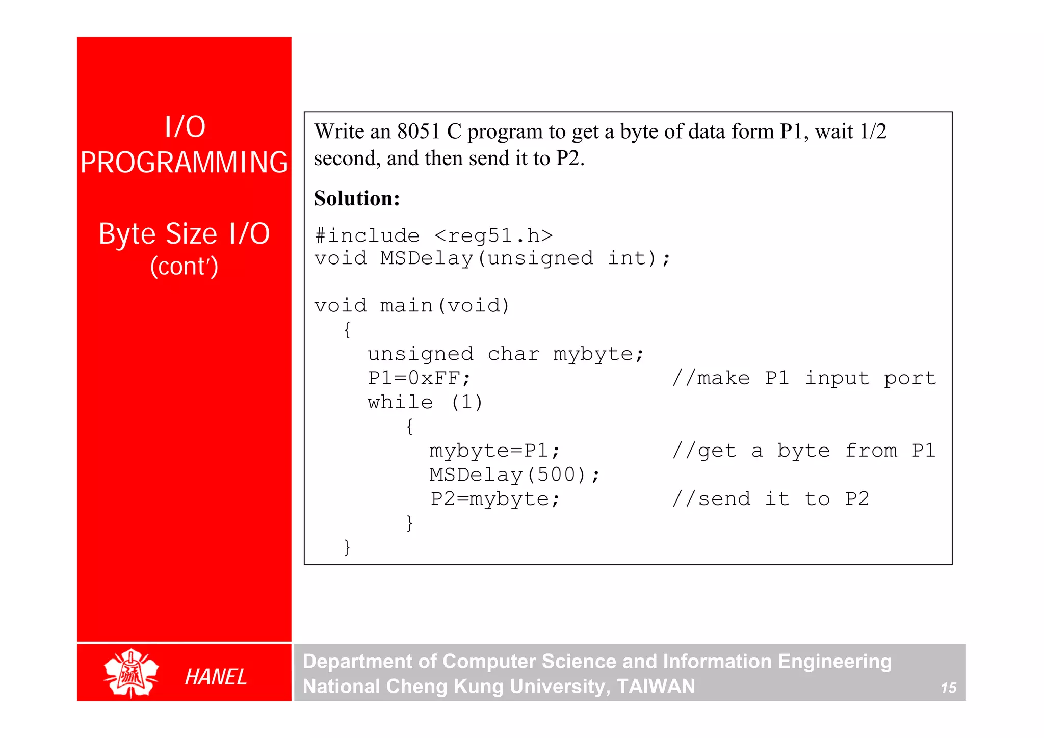 I/O          Write an 8051 C program to get a byte of data form P1, wait 1/2
PROGRAMMING      second, and then send it to P2.
                 Solution:
Byte Size I/O    #include <reg51.h>
   (cont’)       void MSDelay(unsigned int);

                 void main(void)
                   {
                     unsigned char mybyte;
                     P1=0xFF;                           //make P1 input port
                     while (1)
                        {
                          mybyte=P1;                    //get a byte from P1
                          MSDelay(500);
                          P2=mybyte;                    //send it to P2
                        }
                   }




                Department of Computer Science and Information Engineering
      HANEL     National Cheng Kung University, TAIWAN                             15
 