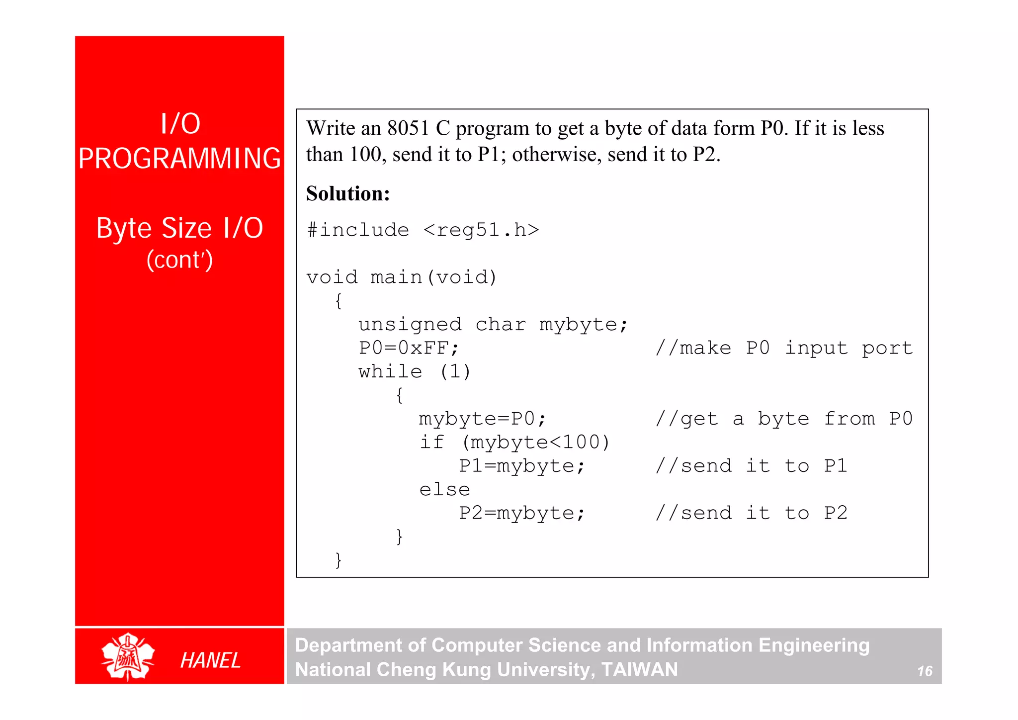 I/O          Write an 8051 C program to get a byte of data form P0. If it is less
PROGRAMMING      than 100, send it to P1; otherwise, send it to P2.
                 Solution:
Byte Size I/O    #include <reg51.h>
   (cont’)
                 void main(void)
                   {
                     unsigned char mybyte;
                     P0=0xFF;                            //make P0 input port
                     while (1)
                        {
                          mybyte=P0;                     //get a byte from P0
                          if (mybyte<100)
                             P1=mybyte;                  //send it to P1
                          else
                             P2=mybyte;                  //send it to P2
                        }
                   }


                Department of Computer Science and Information Engineering
      HANEL     National Cheng Kung University, TAIWAN                                  16
 