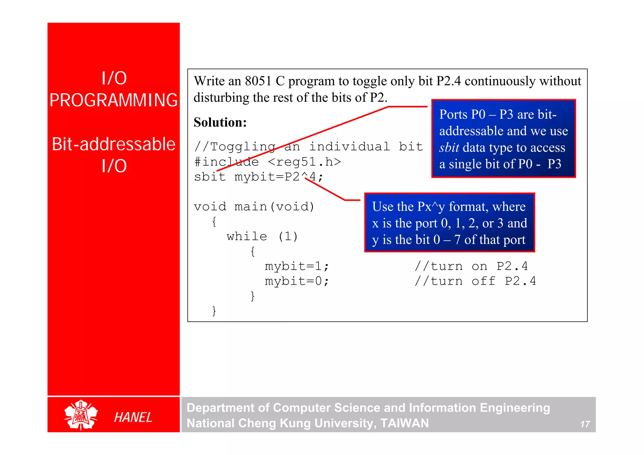 I/O            Write an 8051 C program to toggle only bit P2.4 continuously without
PROGRAMMING        disturbing the rest of the bits of P2.
                                                              Ports P0 – P3 are bit-
                   Solution:
                                                              addressable and we use
Bit-addressable    //Toggling an individual bit sbit data type to access
      I/O          #include <reg51.h>
                   sbit mybit=P2^4;
                                                              a single bit of P0 - P3


                   void main(void)                Use the Px^y format, where
                     {                            x is the port 0, 1, 2, or 3 and
                       while (1)                  y is the bit 0 – 7 of that port
                          {
                            mybit=1;                      //turn on P2.4
                            mybit=0;                      //turn off P2.4
                          }
                     }




                  Department of Computer Science and Information Engineering
       HANEL      National Cheng Kung University, TAIWAN                              17
 