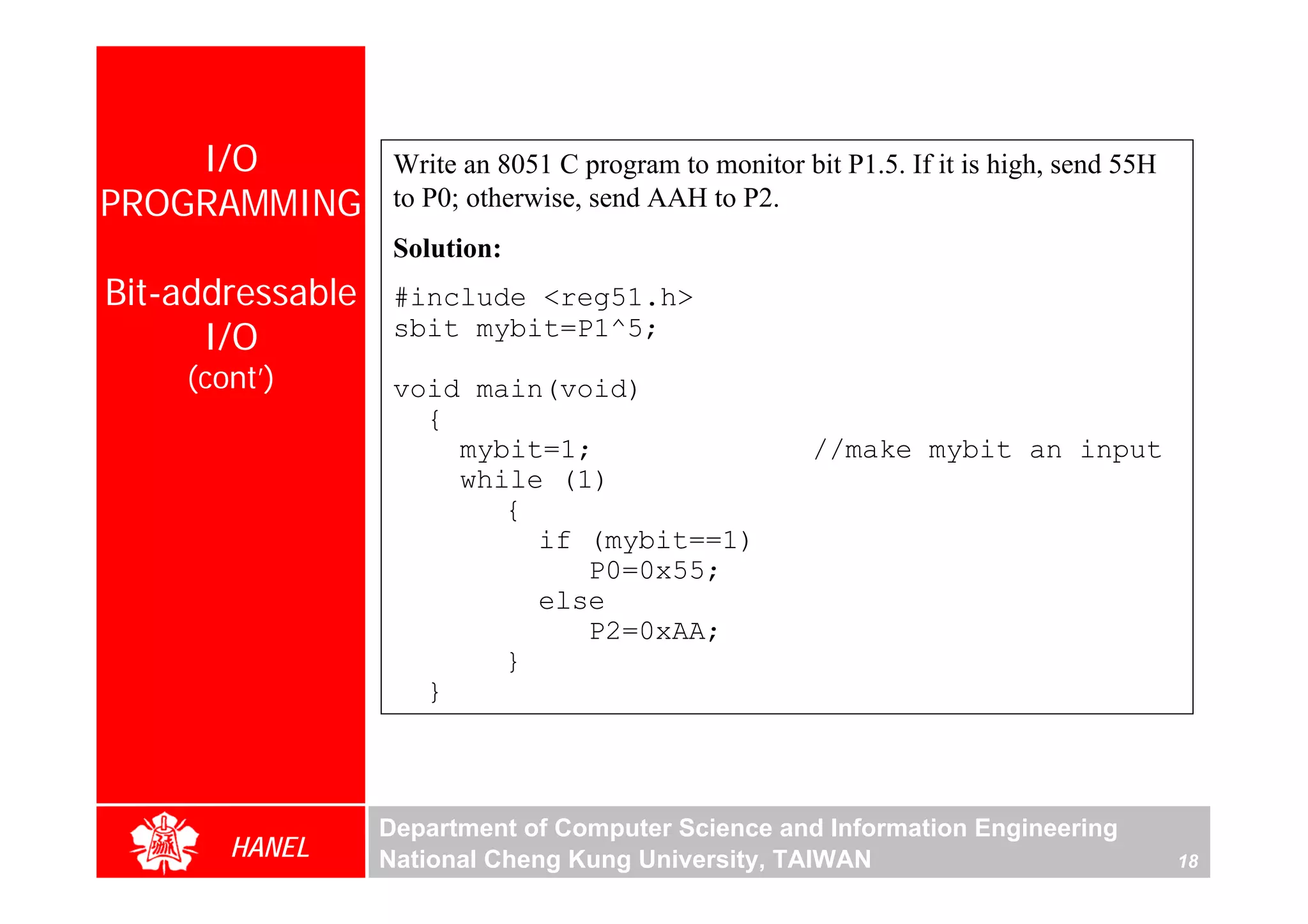 I/O            Write an 8051 C program to monitor bit P1.5. If it is high, send 55H
PROGRAMMING        to P0; otherwise, send AAH to P2.
                   Solution:
Bit-addressable    #include <reg51.h>
      I/O          sbit mybit=P1^5;
    (cont’)        void main(void)
                     {
                       mybit=1;                         //make mybit an input
                       while (1)
                          {
                            if (mybit==1)
                               P0=0x55;
                            else
                               P2=0xAA;
                          }
                     }



                  Department of Computer Science and Information Engineering
       HANEL      National Cheng Kung University, TAIWAN                                  18
 
